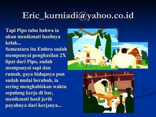 [email_address] Tapi Pipo tahu bahwa ia akan menikmati hasilnya kelak... Sementara itu Embro sudah mempunyai penghasilan 2X lipat dari Pipo, sudah mempunyai sapi dan rumah, gaya hidupnya pun sudah mulai berubah, ia sering menghabiskan waktu sepulang kerja di bar, menikmati hasil jerih payahnya dari kerjanya... 