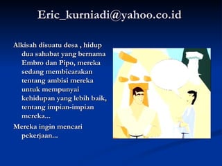 Eric_kurniadi@yahoo.co.id  Alkisah disuatu desa , hidup dua sahabat yang bernama Embro dan Pipo, mereka sedang membicarakan tentang ambisi mereka untuk mempunyai kehidupan yang lebih baik, tentang impian-impian mereka... Mereka ingin mencari pekerjaan... 