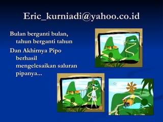 [email_address] Bulan berganti bulan, tahun berganti tahun Dan Akhirnya Pipo berhasil mengelesaikan saluran pipanya... 