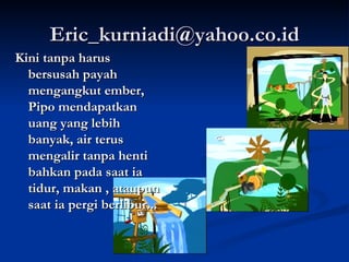 [email_address] Kini tanpa harus bersusah payah mengangkut ember, Pipo mendapatkan uang yang lebih banyak, air terus mengalir tanpa henti bahkan pada saat ia tidur, makan , ataupun saat ia pergi berlibur...   