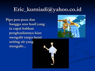 [email_address] Pipo pun puas dan bangga atas hasil yang ia capai bahkan penghasilannya kian mengalir tanpa henti seiring air yang mengalir... 