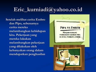 [email_address] Setelah melihat cerita Embro dan Pipo, sebenarnya cerita mereka melambangkan kehidupan kita. Pekerjaan yang mereka lakukan melambangkan pekerjaan yang dilakukan oleh kebanyakan orang dalam mendapatkan penghasilan 