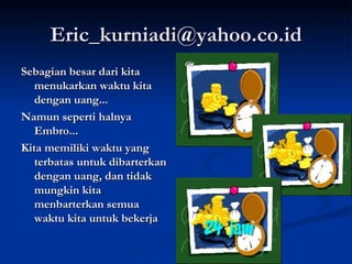 [email_address] Sebagian besar dari kita menukarkan waktu kita dengan uang... Namun seperti halnya Embro... Kita memiliki waktu yang terbatas untuk dibarterkan dengan uang, dan tidak mungkin kita menbarterkan semua waktu kita untuk bekerja 
