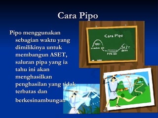 Cara Pipo  Pipo menggunakan sebagian waktu yang dimilikinya untuk membangun ASET, saluran pipa yang ia tahu ini akan menghasilkan penghasilan yang tidak terbatas dan  berkesinambungan 