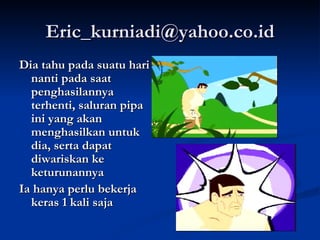 [email_address] Dia tahu pada suatu hari nanti pada saat penghasilannya terhenti, saluran pipa ini yang akan menghasilkan untuk dia, serta dapat diwariskan ke keturunannya Ia hanya perlu bekerja keras 1 kali saja 