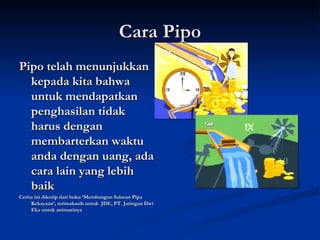 Cara Pipo Pipo telah menunjukkan kepada kita bahwa untuk mendapatkan penghasilan tidak harus dengan membarterkan waktu anda dengan uang, ada cara lain yang lebih baik Cerita ini dikutip dari buku ‘Membangun Saluran Pipa Kekayaan’, terimakasih untuk  JDE, PT. Jaringan Dwi Eka untuk animasinya  