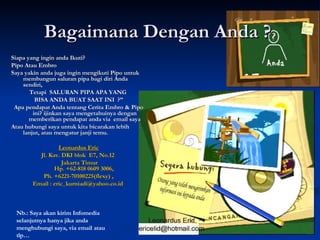 Bagaimana Dengan Anda ?  Siapa yang ingin anda Ikuti? Pipo Atau Embro Saya yakin anda juga ingin mengikuti Pipo untuk membangun saluran pipa bagi diri Anda sendiri,  Tetapi  SALURAN PIPA APA YANG  BISA ANDA BUAT SAAT INI  ?” Apa pendapat Anda tentang Cerita Embro & Pipo ini? ijinkan saya mengetahuinya dengan memberikan pendapat anda via  email saya Atau hubungi saya untuk kita bicarakan lebih lanjut, atau mengatur janji temu. Leonardus Eric Jl. Kav. DKI blok  E7, No.12  Jakarta Timur Hp. +62-818 0609 3006,  Ph. +6221-70100225(flexy) , Email : eric_kurniadi@yahoo.co.id  Nb.: Saya akan kirim Infomedia selanjutnya hanya jika anda menghubungi saya, via email atau tlp… 