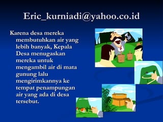 [email_address] Karena desa mereka membutuhkan air yang lebih banyak, Kepala Desa menugaskan mereka untuk mengambil air di mata gunung lalu mengirimkannya ke tempat penampungan air yang ada di desa tersebut. 