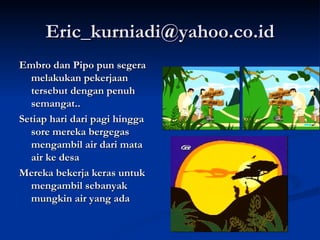 [email_address] Embro dan Pipo pun segera melakukan pekerjaan tersebut dengan penuh semangat.. Setiap hari dari pagi hingga sore mereka bergegas mengambil air dari mata air ke desa Mereka bekerja keras untuk mengambil sebanyak mungkin air yang ada 