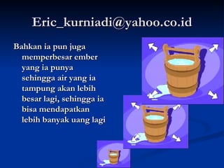 [email_address] Bahkan ia pun juga memperbesar ember yang ia punya sehingga air yang ia tampung akan lebih besar lagi, sehingga ia bisa mendapatkan lebih banyak uang lagi 