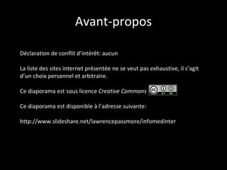 Avant-propos La liste des sites internet présentée ne se veut pas exhaustive, il s’agit d’un choix personnel et arbitraire. Ce diaporama est sous licence  Creative Commons :   Ce diaporama est disponible à l’adresse suivante: http://www.slideshare.net/lawrencepassmore/infomedinter 