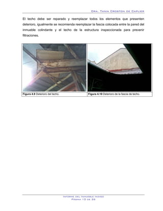 Dra. Tania Croston de Caplier

El techo debe ser reparado y reemplazar todos los elementos que presenten
deterioro, igualmente se recomienda reemplazar la fascia colocada entre la pared del
inmueble colindante y el techo de la estructura inspeccionada para prevenir
filtraciones.




                                                 .
Figura 4.9 Deterioro del techo.                      Figura 4.10 Deterioro de la fascia de techo.




                                  Informe del Inmueble Indigo
                                       Página 10 de 26
 