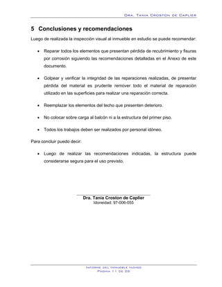 Dra. Tania Croston de Caplier


5 Conclusiones y recomendaciones
   5B




Luego de realizada la inspección visual al inmueble en estudio se puede recomendar:

   •    Reparar todos los elementos que presentan pérdida de recubrimiento y fisuras
        por corrosión siguiendo las recomendaciones detalladas en el Anexo de este
        documento.

   •    Golpear y verificar la integridad de las reparaciones realizadas, de presentar
        pérdida del material es prudente remover todo el material de reparación
        utilizado en las superficies para realizar una reparación correcta.

   •    Reemplazar los elementos del techo que presenten deterioro.

   •    No colocar sobre carga al balcón ni a la estructura del primer piso.

   •    Todos los trabajos deben ser realizados por personal idóneo.

Para concluir puedo decir:

   •    Luego de realizar las recomendaciones indicadas, la estructura puede
        considerarse segura para el uso previsto.




                             Dra. Tania Croston de Caplier
                                  Idoneidad: 97-006-055




                              Informe del Inmueble Indigo
                                   Página 11 de 26
 