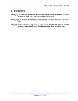 Dra. Tania Croston de Caplier


6 Bibliografía
   6B




[EMM_93] P. Emmons. Concrete Repair and Maintenance Illustrated. Editorial
        RSMeans, USA, 1993, pág.295. ISBN 0-87629-286-4.

[MUÑ_05] H. A. Muñoz. Durabilidad y patología del concreto. Asocreto. Colombia,
        2005.

[REP_04] Junta Técnica de Ingeniería y Arquitectura. Reglamento para el Diseño
         Estructural en la República de Panamá (REP-2004). Panamá, 2004.




                          Informe del Inmueble Indigo
                               Página 12 de 26
 