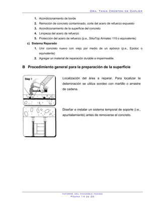 Dra. Tania Croston de Caplier

        1. Acondicionamiento de borde
        2. Remoción de concreto contaminado, corte del acero de refuerzo expuesto
        3. Acondicionamiento de la superficie del concreto
        4. Limpieza del acero de refuerzo
        5. Protección del acero de refuerzo (p.e., SikaTop Armatec 110 o equivalente)
  c) Sistema Reparado
        1. Unir concreto nuevo con viejo por medio de un epóxico (p.e., Epotoc o
           equivalente)
        2. Agregar un material de reparación durable e impermeable.


B Procedimiento general para la preparación de la superficie
   9B




                             Localización del área a reparar. Para localizar la
                             delaminación se utiliza sondeo con martillo o arrastre
                             de cadena.




                             Diseñar e instalar un sistema temporal de soporte (i.e.,
                             apuntalamiento) antes de removerse el concreto.




                             Informe del Inmueble Indigo
                                  Página 14 de 26
 