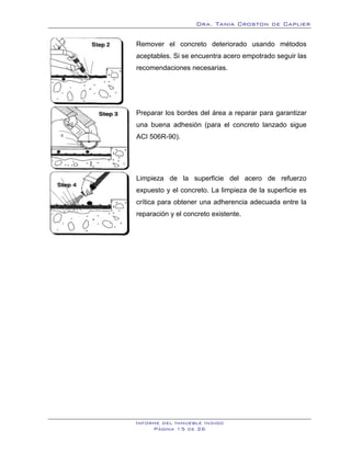 Dra. Tania Croston de Caplier

Remover el concreto deteriorado usando métodos
aceptables. Si se encuentra acero empotrado seguir las
recomendaciones necesarias.




Preparar los bordes del área a reparar para garantizar
una buena adhesión (para el concreto lanzado sigue
ACI 506R-90).




Limpieza de la superficie del acero de refuerzo
expuesto y el concreto. La limpieza de la superficie es
crítica para obtener una adherencia adecuada entre la
reparación y el concreto existente.




Informe del Inmueble Indigo
     Página 15 de 26
 