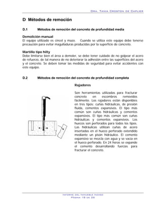 Dra. Tania Croston de Caplier

D Métodos de remoción
      1B




D.1        Métodos de remoción del concreto de profundidad media
           16B




Demolición manual
El equipo utilizado es cincel y mazo. Cuando se utiliza este equipo debe tenerse
precaución para evitar magulladuras producidas por la superficie de concreto.

Martillo tipo hilty
Debe limitarse bien el área a demoler, se debe tener cuidado de no golpear el acero
de refuerzo, de tal manera de no deteriorar la adhesión entre las superficies del acero
y el concreto. Se deben tomar las medidas de seguridad para evitar accidentes con
este equipo.


D.2        Métodos de remoción del concreto de profundidad completa
           17B




                                     Rajadores

                                     Son herramientas utilizadas para fracturar
                                     concreto      en    escombros     removidos
                                     fácilmente. Los rajadores están disponibles
                                     en tres tipos: cuñas hidráulicas, de presión
                                     fluida, cementos expansivos. El tipo más
                                     común son cuñas hidráulicas y cementos
                                     expansivos. El tipo más común son cuñas
                                     hidráulicas y cementos expansivos. Los
                                     huecos son perforados para todos los tipos.
                                     Las hidráulicas utilizan cuñas de acero
                                     insertadas en el hueco perforado extendido
                                     mediante un pisón hidráulico. El cemento
                                     expansivo se mezcla con agua y se vacía en
                                     el hueco perforado. En 24 horas se expande
                                     el cemento desarrollando fuerzas para
                                     fracturar el concreto.




                            Informe del Inmueble Indigo
                                 Página 18 de 26
 