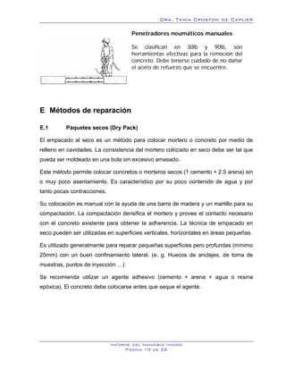 Dra. Tania Croston de Caplier

                                     Penetradores neumáticos manuales

                                     Se clasifican en 30lb y 90lb, son
                                     herramientas efectivas para la remoción del
                                     concreto. Debe tenerse cuidado de no dañar
                                     el acero de refuerzo que se encuentre.




E Métodos de reparación
      12B




E.1         Paquetes secos (Dry Pack)
            18B




El empacado al seco es un método para colocar mortero o concreto por medio de
relleno en cavidades. La consistencia del mortero colocado en seco debe ser tal que
pueda ser moldeado en una bola sin excesivo amasado.

Este método permite colocar concretos o morteros secos (1 cemento + 2.5 arena) sin
o muy poco asentamiento. Es característico por su poco contenido de agua y por
tanto pocas contracciones.

Su colocación es manual con la ayuda de una barra de madera y un martillo para su
compactación. La compactación densifica el mortero y provee el contacto necesario
con el concreto existente para obtener la adherencia. La técnica de empacado en
seco pueden ser utilizadas en superficies verticales, horizontales en áreas pequeñas.

Es utilizado generalmente para reparar pequeñas superficies pero profundas (mínimo
25mm) con un buen confinamiento lateral. (e. g. Huecos de anclajes, de toma de
muestras, puntos de inyección …)

Se recomienda utilizar un agente adhesivo (cemento + arena + agua o resina
epóxica). El concreto debe colocarse antes que seque el agente.




                             Informe del Inmueble Indigo
                                  Página 19 de 26
 