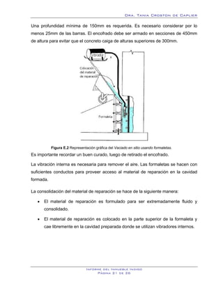 Dra. Tania Croston de Caplier

Una profundidad mínima de 150mm es requerida. Es necesario considerar por lo
menos 25mm de las barras. El encofrado debe ser armado en secciones de 450mm
de altura para evitar que el concreto caiga de alturas superiores de 300mm.




           Figura E.2 Representación gráfica del Vaciado en sitio usando formaletas.
Es importante recordar un buen curado, luego de retirado el encofrado.

La vibración interna es necesaria para remover el aire. Las formaletas se hacen con
suficientes conductos para proveer acceso al material de reparación en la cavidad
formada.

La consolidación del material de reparación se hace de la siguiente manera:

   •   El material de reparación es formulado para ser extremadamente fluido y
       consolidado.

   •   El material de reparación es colocado en la parte superior de la formaleta y
       cae libremente en la cavidad preparada donde se utilizan vibradores internos.




                                Informe del Inmueble Indigo
                                     Página 21 de 26
 