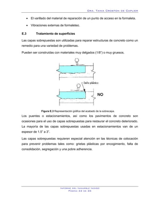 Dra. Tania Croston de Caplier

   •   El varillado del material de reparación de un punto de acceso en la formaleta.

   •   Vibraciones externas de formaleteo.

E.3       Tratamiento de superficies
          20B




Las capas sobrepuestas son utilizadas para reparar estructuras de concreto como un
remedio para una variedad de problemas.

Pueden ser construidas con materiales muy delgados (1/8”) o muy gruesos.




                Figura E.3 Representación gráfica del acabado de la sobrecapa.
Los puentes o estacionamientos, así como los pavimentos de concreto son
ocasiones para el uso de capas sobrepuestas para restaurar el concreto deteriorado.
La mayoría de las capas sobrepuestas usadas en estacionamientos van de un
espesor de 1.5” a 3”.

Las capas sobrepuestas requieren especial atención en las técnicas de colocación
para prevenir problemas tales como: grietas plásticas por encogimiento, falta de
consolidación, segregación y una pobre adherencia.




                                Informe del Inmueble Indigo
                                     Página 22 de 26
 