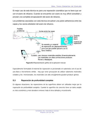 Dra. Tania Croston de Caplier

El mejor uso de esta técnica es para una reparación cosmética que no tiene que ver
con el acero de refuerzo. Cuando se encuentra con acero es muy difícil consolidar y
proveer una completa encapsulación del acero de refuerzo.

Los problemas asociados con esta técnica envuelven una pobre adherencia entre las
capas y los vacíos alrededor del acero de refuerzo.




                  Figura E.5 Representación gráfica de la aplicación manual.


Especialmente formulado el material de reparación es presionado en substratos con el uso de
una llana o herramienta similar. Hay que tener precaución de utilizar solamente materiales
estables y los mencionados, los materiales con alto encogimiento pueden producir grietas.


E.5        Reparación de profundidad completa
           2B




En algunas situaciones, las reparaciones de las superficies deben ser utilizadas mejor por la
reparación de profundidad completa. Cuando la superficie de concreto tiene un daño amplio
es más económico y más duradero remover toda el área dañada y reconstruirla.




                               Informe del Inmueble Indigo
                                    Página 24 de 26
 