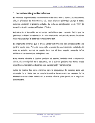 Dra. Tania Croston de Caplier


1 Introducción y antecedentes
    1B




El inmueble inspeccionado se encuentra en la finca 10945, Tomo 329, Documento
300, es propiedad de Greenhouse, Ltd., están alquilado por Indigo Lounge & Bazar,
quienes solicitaron el presente estudio. Su fecha de construcción es de 1937, de
acuerdo a la información del Registro Público.

Actualmente el inmueble se encuentra deshabitado pero cerrado, factor que ha
permitido su buena conservación. El uso anterior era residencial y el uso futuro del
local Indigo Lounge & Bazar es de restaurante bar.

Es importante remarcar que el área a utilizar del inmueble para el restaurante solo
será la planta baja. Por esta razón solo se presenta una inspección detallada del
área en estudio, aunque se puede decir que el área superior presenta daños
similares a los observados en la planta baja.

Este informe presenta el objetivo principal del estudio, detalles sobre la inspección
visual, una descripción de la estructura, en la cual se presenta los daños típicos
encontrados, las recomendaciones para su reparación y conclusiones.

Antes de realizar las obras menores para la adecuación de espacios para uso
comercial de la planta baja es importante realizar las reparaciones menores de los
elementos estructurales mencionados en este informe, para garantizar la seguridad
del inmueble.




                            Informe del Inmueble Indigo
                                  Página 4 de 26
 