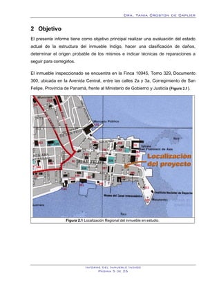 Dra. Tania Croston de Caplier


2 Objetivo
    2B




El presente informe tiene como objetivo principal realizar una evaluación del estado
actual de la estructura del inmueble Indigo, hacer una clasificación de daños,
determinar el origen probable de los mismos e indicar técnicas de reparaciones a
seguir para corregirlos.

El inmueble inspeccionado se encuentra en la Finca 10945, Tomo 329, Documento
300, ubicada en la Avenida Central, entre las calles 2a y 3a, Corregimiento de San
Felipe, Provincia de Panamá, frente al Ministerio de Gobierno y Justicia (Figura 2.1).
                                                                               X    X




                   Figura 2.1 Localización Regional del inmueble en estudio.




                              Informe del Inmueble Indigo
                                    Página 5 de 26
 