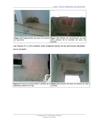 Dra. Tania Croston de Caplier




 Figura 4.5 Fragmentación del acero de refuerzo Figura 4.6 Pérdida del recubrimiento de losa
 en viga chata.                                 como producto de la corrosión del acero de
                                                viguetas.

Las Figuras 4.7 y 4.8 muestran otras imágenes típicas de las estructuras afectadas
por la corrosión.




                                                                                                      .
Figura 4.7 Fisuras en pared debido a pérdida de la Figura 4.8 Corrosión del acero de refuerzo de viga y
capacidad portante de la viga.                     de dintel.




                                Informe del Inmueble Indigo
                                      Página 9 de 26
 