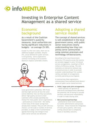 Investing in Enterprise Content
Management as a shared service
Economic                                        Adopting a shared
background                                      service model
As a result of the Coalition                    The concept of shared services
Government’s austerity                          is well established in the local
measures, local authorities are                 government arena, with public
facing significant reductions in                sector executives clearly
budgets – on average 25-30%.                    understanding how they can
Except in a few rare cases, there are no
                                                jointly serve communities
additional budgets available. Despite           using common processes and
this, actual demand for public services         technology infrastructures.
is still growing – and is expected to
continue increasing as the economic             According to the Local Government
downturn impacts vulnerable citizens.           Authority, 219 councils across the country
                                                are already engaged in some 143 shared
                                                service arrangements, resulting in £156.5
                                                million of efficiency savings. The LGA
                                                maintains an interactive national map
                                                of shared services in order to promote
                                                a greater understanding of the number,
                                                variety and depth of arrangements
                                                currently operating across England.

                                                In summarising these agreements,
                                                commentators have outlined three distinct
                                                waves of public sector shared services:

                                                •	 Initial, large-scale joint arrangements
                                                   – these typically ran aground as
Local government authorities, NHS Trusts           executives and departments identified
and blue-light services all face the same          the potential risk of having to concede
central dilemma: how can they successfully         territory and executive responsibility
deliver high quality services to their             in order to make sharing work.
customers while actually spending less
money? For many public sector organisations     •	 More practical partnerships
– particularly at a local level – the reality      – positioned as lower-level solutions
is that many of the easier savings have            to routine administrative and process
already been realised. They are left with two      functions – these involved the integration
choices: cut the scale or number of services       of multi-party systems, with many
provided, or adopt a more transformative           coming unstuck due to complexity
agenda that brings real change to how              issues or boundary concerns.
public sector services are delivered.




                                 INFOMENTUM BUSINESS CASE:SHARED SERVICES                       1
 