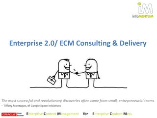Enterprise 2.0/ ECM Consulting & Delivery The most successful and revolutionary discoveries often come from small, entrepreneurial teams - Tiffany Montague, of Google Space Initiatives Enterprise Content Management     for     Enterprise Content Mess 