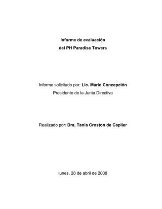 Informe de evaluación
          del PH Paradise Towers




Informe solicitado por: Lic. Mario Concepción
       Presidente de la Junta Directiva




Realizado por: Dra. Tania Croston de Caplier




          lunes, 28 de abril de 2008
 