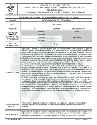 Modelo de
Mejora
LÍNEA TECNOLÓGICA DEL PROGRAMA
TECNOLOGÍAS DE LA INFORMACIÓN Y LAS COMUNICACIONES GESTIÓN DE LA
RED TECNOLÓGICA
TECNOLOGÍAS DE LA INFORMACIÓN, DISEÑO Y DESARROLLO DE SOFTWARE
INFORMACION GENERAL DEL PROGRAMA DE FORMACION TITULADA
DENOMINACIÓN DEL PROGRAMACÓDIGO:
VERSIÓN: ESTADO:
DURACION
MÁXIMA
ESTIMADA DEL
APRENDIZAJE
Total
6 meses
6 meses
12 meses
1 EN EJECUCIÓN
NIVEL DE
FORMACIÓN:
SISTEMAS228172
TÉCNICO
Lectiva
Práctica
JUSTIFICACIÓN:
El programa Técnico en Sistemas se creó para brindar al sector productivo nacional en general
(debido a que el uso de las Tecnologías de la Información y las Comunicaciones aplica para la
mejora de los procesos productivos en todos los sectores ya sea industria, comercio, servicios,
sector primario y extractivo, etc), la posibilidad de incorporar personal con altas calidades laborales
y profesionales que contribuyan al desarrollo económico, social y tecnológico de su entorno y del
país, así mismo ofrecer a los aprendices formación en mantenimiento preventivo y predictivo de
equipos de cómputo e implementación y configuración de redes de datos, factores muy importantes
para una aplicación efectiva de éstas tecnologías por parte del Sector Productivo, incrementando
su nivel de competitividad y productividad requerido en el entorno globalizado actual.
En todo el país se cuenta con demanda y potencial productivo para Técnicos en Sistemas, gracias
al apalancamiento de los diversos programas para la aplicación de las Tecnologías de la
Información y las Comunicaciones por parte del Sector Productivo, los cuales tienen cobertura
nacional. Su fortalecimiento y crecimiento socio-económico tanto a nivel regional como nacional,
dependen en gran medida de un recurso humano cualificado y calificado, capaz de responder
integralmente a la dinámica del sector.
El SENA ofrece este programa con todos los elementos de formación profesional, sociales,
tecnológicos y culturales, aportando como elementos diferenciadores de valor agregado
metodologías de aprendizaje innovadoras, el acceso a tecnologías de última generación y una
estructuración sobre métodos más que contenidos, lo que potencia la formación de ciudadanos
librepensadores, con capacidad crítica, solidaria y emprendedora, factores que lo acreditan y lo
hacen pertinente y coherente con su misión, innovando permanentemente de acuerdo con las
tendencias y cambios tecnológicos y las necesidades del sector empresarial y de los trabajadores,
impactando positivamente la productividad, la competitividad, la equidad y el desarrollo del país.
REQUISITOS DE
INGRESO:
-Académicos: 9 grado aprobado (combinación del nivel requerido y grado mínimo aprobado).
-Requisito adicional: Superar prueba de aptitud y conocimiento y presentar documento de
identidad.
DESCRIPCIÓN:
El programa de técnico en sistemas, está pensado para formar personal calificado en las áreas de
redes sociales, mantenimiento de equipos de cómputo y redes de computadores, donde se ha
detectado que las empresas requieren soporte básico en el día a día de su operación.
Página 1 de 2131/01/13 06:45 AM
 