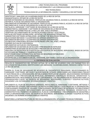 Modelo de
Mejora
LÍNEA TECNOLÓGICA DEL PROGRAMA
TECNOLOGÍAS DE LA INFORMACIÓN Y LAS COMUNICACIONES GESTIÓN DE LA
RED TECNOLÓGICA
TECNOLOGÍAS DE LA INFORMACIÓN, DISEÑO Y DESARROLLO DE SOFTWARE
IDENTIFICAR Y ANALIZAR LAS VULNERABILIDADES DE LA RED DE DATOS.
DIAGNOSTICAR EL ESTADO DE LA RED DE DATOS.
DEFINIR ESTÁNDARES DE SEGURIDAD, PERFILES DE USUARIOS PARA EL ACCESO A LA RED DE DATOS.
DEFINIR EL PLAN DE SEGURIDAD PARA LA ORGANIZACIÓN.
IMPLEMENTAR ESTÁNDARES DE SEGURIDAD, PERFILES DE USUARIOS PARA EL ACCESO A LA RED DE DATOS
IMPLEMENTAR EL PLAN DE SEGURIDAD EN LA RED DE DATOS.
INSTALAR EL HARDWARE Y SOFTWARE DE SEGURIDAD DE LA RED DE DATOS.
ADMINISTRAR EL HARDWARE Y SOFTWARE DE SEGURIDAD DE LA RED DE DATOS.
ASEGURAR LOS PERÍMETROS DE LA RED LAN, MAN, WAN E INTERNET.
VERIFICAR LAS CONDICIONES DE LAS INSTALACIONES FÍSICAS Y ELÉCTRICAS. .
INSTALAR SOFTWARE ANTIMALWARE, ANTISPAM Y DE SEGURIDAD PERIMETRAL.
ADMINISTRAR SOFTWARE ANTIMALWARE, ANTISPAM Y DE SEGURIDAD PERIMETRAL.
SELECCIONAR MÉTODOS Y ALGORITMOS DE CIFRADO (ENCRYPTION).
IMPLEMENTAR MÉTODOS Y ALGORITMOS DE CIFRADO (ENCRYPTION).
ESTABLECER CONEXIONES SEGURAS ENTRE REDES (VPN, SSL, IPSEC, OTROS)
DISEÑAR UN PLAN DE CONTIGENCIA.
IMPLEMENTAR UN PLAN DE CONTINGENCIA.
IMPLEMENTAR UN SISTEMA DE DETECCIÓN Y PREVENCIÓN DE INTRUSOS
ADMINISTRAR UN SISTEMA DE DETECCIÓN Y PREVENCIÓN DE INTRUSOS.
ANALIZAR LOS REGISTROS DE EVENTOS EN LOS EQUIPOS DE SEGURIDAD, SERVIDORES, BASES DE DATOS,
ESTACIONES DE TRABAJO Y EQUIPOS ACTIVOS.
MONITOREAR CONSTANTEMENTE EL SISTEMA DE SEGURIDAD ESTABLECIDO.
ELABORAR LA DOCUMENTACIÓN REQUERIDA.
INTERPRETAR LA DOCUMENTACIÓN DEL HARDWARE, SOFTWARE Y DATOS DE LA ORGANIZACIÓN.
4. CRITERIOS DE EVALUACIÓN
REALIZA EL DIAGNOSTICO DEL ESTADO ACTUAL DE LA RED DE ACUERDO CON LOS PARÁMETROS DE
SEGURIDAD ESTABLECIDOS, IDENTIFICANDO LAS AMENAZAS, VULNERABILIDADES, RIESGOS E IMPACTOS EN
LA RED DE DATOS.
DISEÑA EL PLAN DE SEGURIDAD DE ACUERDO AL DIAGNÓSTICO REALIZADO, SELECCIONANDO EL
HARDWARE Y SOFTWARE, MÉTODOS Y ALGORITMOS DE CIFRADO, VERIFICANDO LAS CONDICIONES FÍSICAS
Y ELÉCTRICAS DE LA ORGANIZACIÓN, ESTABLECIENDO PERFILES DE USUARIO, SELECCIONANDO SISTEMAS
DE DETECCIÓN Y PREVENCIÓN DE INTRUSOS, DEFINIENDO CONTROLES TÉCNICOS, OPERATIVOS Y
ADMINISTRATIVOS, REALIZANDO EL PLAN DE CONTINGENCIA Y DE RECUPERACIÓN DE DESASTRES PARA LA
ORGANIZACIÓN A NIVEL DE EQUIPOS DE SEGURIDAD, SERVIDORES, CLIENTES Y EQUIPOS ACTIVOS,
SIGUIENDO LOS ESTÁNDARES INTERNACIONALES VIGENTES.
IMPLEMENTA EL PLAN DE SEGURIDAD DISEÑADO, INSTALANDO EL HARDWARE Y SOFTWARE, MÉTODOS Y
ALGORITMOS DE CIFRADO, ASEGURANDO LAS INSTALACIONES FÍSICAS Y ELÉCTRICAS DE LA ORGANIZACIÓN,
CONFIGURANDO PERFILES DE USUARIO, CONFIGURANDO DETECTORES DE INTRUSOS, ESTABLECIENDO
CONEXIONES SEGURAS, IMPLEMENTANDO MECANISMOS DE CONTROL TÉCNICOS, OPERATIVOS Y
ADMINISTRATIVOS, PONIENDO EN MARCHA EL PLAN DE CONTINGENCIA Y RECUPERACIÓN DE DESASTRES,
PARA LA ORGANIZACIÓN A NIVEL DE EQUIPOS DE SEGURIDAD, SERVIDORES, CLIENTES Y EQUIPOS ACTIVOS,
SIGUIENDO LAS NORMAS INTERNACIONALES VIGENTES.
MONITOREA LA INFRAESTRUCTURA DE RED EN LA ORGANIZACIÓN, APLICANDO TÉCNICAS FORENSES,
Página 10 de 342/07/14 01:51 PM
 