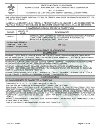 Modelo de
Mejora
LÍNEA TECNOLÓGICA DEL PROGRAMA
TECNOLOGÍAS DE LA INFORMACIÓN Y LAS COMUNICACIONES GESTIÓN DE LA
RED TECNOLÓGICA
TECNOLOGÍAS DE LA INFORMACIÓN, DISEÑO Y DESARROLLO DE SOFTWARE
ANÁLISIS DE REGISTRO DE EVENTOS, CONTROL DE CAMBIOS, ANÁLISIS DE INFORMACIÓN, DE ACUERDO CON
EL PLAN DE SEGURIDAD.
ELABORA LA DOCUMENTACIÓN TÉCNICA Y ADMINISTRATIVA DE ACUERDO A LOS PROCEDIMIENTOS,
POLÍTICAS, NORMAS Y ESTÁNDARES DE SEGURIDAD IMPLANTADOS EN EL PLAN DE SEGURIDAD.
1. CONTENIDOS CURRICULARES DE LA COMPETENCIA
DENOMINACIÓNCÓDIGO:
220501017
VERSIÓN DE
LA NCL
2
2. RESULTADOS DE APRENDIZAJE
CONFIGURAR LOS DISPOSITIVOS ACTIVOS DE INTERCONEXIÓN EN LA RED QUE
CUMPLAN LAS CONDICIONES DE TRANSMISIÓN E INTERCAMBIO DE
INFORMACIÓN REQUERIDA PARA LA SOLUCIÓN.
DURACIÓN ESTIMADA
PARA EL LOGRO DEL
APRENDIZAJE (en horas)
360 horas
DENOMINACIÓN
INSTALAR LOS EQUIPOS ACTIVOS DE INTERCONEXIÓN, INCLUYENDO SU CONFIGURACIÓN Y APLICANDO
POLÍTICAS DE CALIDAD DE SERVICIO, PARA GARANTIZAR EL FUNCIONAMIENTO DE LA RED ACORDE CON LOS
PARÁMETROS ESTABLECIDOS EN EL DISEÑO
VERIFICAR EL FUNCIONAMIENTO DE LOS EQUIPOS ACTIVOS, MEDIANTE LA APLICACIÓN DE HERRAMIENTAS
DE DIAGNÓSTICO, PARA APLICAR LAS MEDIDAS CORRECTIVAS NECESARIAS
EFECTUAR LA SEGMENTACIÓN DE LA RED UTILIZANDO EQUIPOS ACTIVOS DE INTERCONEXIÓN, PARA
OPTIMIZAR LOS PROCESOS DE ADMINISTRACIÓN Y EL RENDIMIENTO DE LA RED, TENIENDO EN CUENTA EL
DISEÑO Y LAS NORMAS TÉCNICAS VIGENTES
ALISTAR LOS EQUIPOS ACTIVOS DE RED Y EQUIPOS DE CÓMPUTO, SEGÚN LA TOPOLOGÍA FÍSICA Y LÓGICA
ESTABLECIDA EN EL DISEÑO, APLICANDO LAS NORMAS TÉCNICAS VIGENTES
3. CONOCIMIENTOS
3.1. CONOCIMIENTOS DE CONCEPTOS Y PRINCIPIOS
COMPRENSIÓN DE TODOS LOS TEMAS EN ESPAÑOL E INGLÉS.
NOCIONES DE MATEMÁTICAS: SISTEMA NUMÉRICO BINARIO Y HEXADECIMAL.
REDES LAN: CARACTERÍSTICAS. DISEÑO. ESTÁNDARES. EQUIPOS DE CONECTIVIDAD (CARACTERÍSTICAS,
COMPONENTES HARDWARE Y SOFTWARE, CONFIGURACIÓN, ADMINISTRACIÓN (DIAGNÓSTICO DE FALLAS,
ACTUALIZACIÓN DE HARDWARE Y SOFTWARE, CONTROL DE ACCESO, OTROS) Y SEGURIDAD). PROTOCOLOS.
CONCEPTOS DE REDES: DIRECCIONAMIENTO IP V4 Y V6, CONMUTACIÓN, ENRUTAMIENTO (PROTOCOLOS
VECTOR DISTANCIA Y ESTADO DE ENLACE OSPF, RIP, EIGRP -), SEGMENTACIÓN, VLANS, ENLACE
TRONCAL.
TECNOLOGÍAS (ETHERNET, TOKEN RING. FDDI, METROETHERNET, WETHERNET, RDSI, FRAME RELAY, CABLE
MODEM, MPLS, ATM, OTRAS).
CONTROL DE TRÁFICO. HERRAMIENTAS DE ANÁLISIS Y DIAGNÓSTICO.
Página 11 de 342/07/14 01:51 PM
 