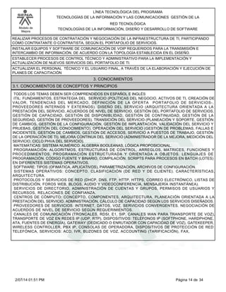 Modelo de
Mejora
LÍNEA TECNOLÓGICA DEL PROGRAMA
TECNOLOGÍAS DE LA INFORMACIÓN Y LAS COMUNICACIONES GESTIÓN DE LA
RED TECNOLÓGICA
TECNOLOGÍAS DE LA INFORMACIÓN, DISEÑO Y DESARROLLO DE SOFTWARE
REALIZAR PROCESOS DE CONTRATACIÓN Y NEGOCIACIÓN DE LA INFRAESTRUCTURA DE TI, PARTICIPANDO
COMO CONTRATANTE O CONTRATISTA, SEGÚN EL PORTAFOLIO DE SERVICIOS.
INSTALAR EQUIPOS Y SOFTWARE DE COMUNICACIÓN DE VOIP REQUERIDOS PARA LA TRANSMISIÓN E
INTERCAMBIO DE INFORMACIÓN, DE ACUERDO CON LA TOPOLOGÍA ESTABLECIDA EN EL DISEÑO.
ESTABLECER PROCESOS DE CONTROL TÉCNICO Y ADMINISTRATIVO PARA LA IMPLEMENTACIÓN Y
ACTUALIZACIÓN DE NUEVOS SERVICIOS DEL PORTAFOLIO DE TI.
ACTUALIZAR EL PERSONAL TÉCNICO Y EL USUARIO FINAL, A TRAVÉS DE LA ELABORACIÓN Y EJECUCIÓN DE
PLANES DE CAPACITACIÓN
3. CONOCIMIENTOS
3.1. CONOCIMIENTOS DE CONCEPTOS Y PRINCIPIOS
TODOS LOS TEMAS DEBEN SER COMPRENDIDOS EN ESPAÑOL E INGLÉS
ITIL: FUNDAMENTOS, ESTRATEGIA DEL SERVICIO (POLÍTICAS DEL NEGOCIO, ACTIVOS DE TI, CREACIÓN DE
VALOR, TENDENCIAS DEL MERCADO, DEFINICIÓN DE LA OFERTA PORTAFOLIO DE SERVICIOS-,
PROVEEDORES INTERNOS Y EXTERNOS). DISEÑO DEL SERVICIO (ARQUITECTURA ORIENTADA A LA
PRESTACIÓN DEL SERVICIO, ACUERDOS DE NIVEL DE SERVICIO, GESTIÓN DEL PORTAFOLIO DE SERVICIOS,
GESTIÓN DE CAPACIDAD, GESTIÓN DE DISPONIBLIDAD, GESTIÓN DE CONTINUIDAD, GESTIÓN DE LA
SEGURIDAD, GESTIÓN DE PROVEEDORES). TRANSICIÓN DEL SERVICIO (PLANEACIÓN Y SOPORTE, GESTIÓN
DE CAMBIOS, GESTIÓN DE LA CONFIGURACIÓN, GESTIÓN DE IMPLANTACIÓN, VALIDACIÓN DEL SERVICIO Y
PRUEBAS, GESTIÓN DEL CONOCIMIENTO). OPERACIÓN DEL SERVICIO (GESTIÓN DE PROBLEMAS, FALLAS E
INCIDENTES, GESTIÓN DE CAMBIOS, GESTIÓN DE ACCESOS, SERVICIO A PUESTOS DE TRABAJO, GESTIÓN
DE LA OPERACIÓN DE TI). MEJORA CONTINUA DEL SERVICIO (ADMINISTRADOR DE LA MEJORA, MEDICIÓN DEL
SERVICIO, CICLO PHVA DEL SERVICIO).
MATEMÁTICAS: SISTEMA NUMÉRICO. ALGEBRA BOOLEANAS, LÓGICA PROPOSICIONAL.
PROGRAMACIÓN: ALGORITMOS, ESTRUCTURAS DE CONTROL, ARREGLOS, MATRICES, FUNCIONES Y
PROCEDIMIENTOS, PROGRAMACIÓN ESTRUCTURADA Y ORIENTADA A OBJETOS. LENGUAJES DE
PROGRAMACIÓN. CÓDIGO FUENTE Y BINARIO, COMPILACIÓN. SCRIPTS PARA PROCESOS EN BATCH (LOTES)
EN DIFERENTES SISTEMAS OPERATIVOS.
SOFTWARE: TIPOS (OFIMÁTICA, APLICATIVOS), PARAMETRIZACIÓN, ARCHIVOS DE CONFIGURACIÓN.
SISTEMAS OPERATIVOS: CONCEPTO. CLASIFICACIÓN (DE RED Y DE CLIENTE). CARACTERÍSTICAS,
ARQUITECTURA.
PROTOCOLOS Y SERVICIOS DE RED (DHCP, DNS, FTP, HTTP, HTTPS, CORREO ELECTRÓNICO, LISTAS DE
DISTRIBUCIÓN, FOROS WEB, BLOGS, AUDIO Y VIDEOCONFERENCIA, MENSAJERÍA INSTANTÁNEA).
SERVICIOS DE DIRECTORIO, ADMINISTRACIÓN DE CUENTAS Y GRUPOS, PERMISOS DE USUARIOS Y
RECURSOS, RELACIONES DE CONFIANZA.
CENTROS DE CÓMPUTO: CONCEPTO, COMPONENTES, ARQUITECTURA, PLANEACIÓN ORIENTADA A LA
PRESTACIÓN DEL SERVICIO. ADMINISTRACIÓN, CÁLCULO DE CAPACIDAD SEGÚN LOS SERVICIOS DISEÑADOS.
PROVEEDORES DE SERVICIOS: INTERNET, DATOS, VOZ, SERVICIOS CONVERGENTES. NEGOCIACIÓN DE
ACUERDOS DE NIVEL DE SERVICIO SEGÚN REQUERIMIENTOS.
CANALES DE COMUNICACIÓN (TRONCALES, RDSI, E1, SIP, CANALES WAN PARA TRANSPORTE DE VOZ),
TRANSPORTE DE VOZ EN REDES IP (UDP, RTP), DISPOSITIVOS: TELÉFONOS IP (SOFTPHONE, HARDPHONE,
ATA, FUENTES DE ENERGÍA), GATEWAY (DEDICADO O ENRUTADOR CON CAPACIDAD DE VOZ), GATEKEEPER,
WIRELESS CONTROLLER, PBX IP, CONSOLAS DE OPERADORA, DISPOSITIVOS DE PROTECCIÓN DE RED
TELEFÓNICA, SERVICIOS: ACD, IVR, BUZONES DE VOZ, ACCOUNTING (TARIFICACIÓN), FAX,
Página 14 de 342/07/14 01:51 PM
 