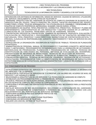 Modelo de
Mejora
LÍNEA TECNOLÓGICA DEL PROGRAMA
TECNOLOGÍAS DE LA INFORMACIÓN Y LAS COMUNICACIONES GESTIÓN DE LA
RED TECNOLÓGICA
TECNOLOGÍAS DE LA INFORMACIÓN, DISEÑO Y DESARROLLO DE SOFTWARE
INTEGRACIÓN CON SISTEMAS DE INFORMACIÓN, GRADO DE SERVICIO, CALIDAD DE SERVICIO, UTILIZACIÓN
DEL SERVICIO, ENCOLAMIENTO, ENTRE OTRAS EN TELEFONÍA IP.
HARDWARE: ARQUITECTURA DEL HARDWARE DE EQUIPOS DE COMPUTO (DIAGRAMA DE BLOQUES DE LA
ARQUITECTURA DEL EQUIPO, TARJETA PRINCIPAL DEL EQUIPO, TARJETAS ADICIONALES DEL EQUIPO,
CONECTORES, OTROS). TIPOS DE HERRAMIENTAS Y SU UTILIZACIÓN EN EL ENSAMBLE Y DESENSAMBLE DE
EQUIPOS DE COMPUTO PERIFÉRICOS (IMPRESORAS, SCANNER, DISCOS DUROS, OTROS).
MANTENIMIENTO DE EQUIPOS: TIPOS (PREVENTIVO, CORRECTIVO, PREDICTIVO), TÉCNICAS Y PLANES DE
MANTENIMIENTO. CARACTERÍSTICAS DE LOS PRODUCTOS Y EQUIPOS USADOS EN LA LIMPIEZA Y
LUBRICACIÓN DE LOS EQUIPOS. PROBLEMAS TÍPICOS DE HARDWARE, DRIVERS.
CONTRATACIÓN: PROCESO DE CONTRATACIÓN. TÉRMINOS DE REFERENCIA. PROPUESTA. EVALUACIÓN Y
CALIFICACIÓN DE PROPUESTAS Y PROVEEDORES. CONCEPTOS DE CONTRATOS INFORMÁTICOS
(NATURALEZA, TIPOS, PRINCIPIOS Y CARACTERÍSTICAS). NORMATIVIDAD DE CONTRATACIÓN (ESTATAL Y
PRIVADA). CLÁUSULAS DE RESPONSABILIDAD, GARANTÍA Y MANTENIMIENTO Y NIVEL DE SERVICIO EN LOS
CONTRATOS
ESTRUCTURA DE LA ORGANIZACIÓN. DESCRIPCIÓN DE PUESTOS DE TRABAJO, TÉCNICAS DE PLANEACIÓN
ESTRATÉGICA.
ADMINISTRACIÓN DE PERSONAL: MANUAL DE PROCEDIMIENTO Y FUNCIONES (CONCEPTO, IMPORTANCIA,
USOS Y LIMITACIONES). PROCEDIMIENTOS ESTANDARIZADOS PARA LA ASIGNACIÓN DE ACTIVIDADES.
METODOLOGÍA DE PRIORIZACIÓN. PLANEACIÓN Y PROGRAMACIÓN DE TAREAS. TÉCNICAS DE
IDENTIFICACIÓN DE HABILIDADES DEL PERSONAL. MÉTODOS DE EVALUACIÓN DEL DESEMPEÑO.
PRESENTACIÓN DE INFORMES DE RESULTADOS. TÉCNICAS DE SELECCIÓN DE PERSONAL.
CONFORMACIÓN DE EQUIPOS DE TRABAJO: TÉCNICAS DE PLANEACIÓN, TRABAJO COLABORATIVO,
COMUNICACIÓN ASERTIVA, TÉCNICAS DE MOTIVACIÓN. LIDERAZGO, DELEGACIÓN DE ACTIVIDADES.
CAPACITACIÓN: PROCEDIMIENTOS PARA LA IDENTIFICACIÓN DE NECESIDADES DE CAPACITACIÓN.
ESTRATEGIAS BÁSICAS DE CAPACITACIÓN. NORMAS ADMINISTRATIVAS Y LEGALES RELACIONADAS CON LA
CAPACITACIÓN.
3.2. CONOCIMIENTOS DE PROCESO
ESTRUCTURAR ESTRATEGIA DEL SERVICIO DE TI (TECNOLOGÍA INFORMÁTICA) USANDO LA INFORMACIÓN
DEL MERCADO Y DE LA EMPRESA.
ESTABLECER EL PORTAFOLIO DE SERVICIOS DE TI A PRESTAR, LOS VALORES DEL ACUERDO DE NIVEL DE
SERVICIO Y LAS VARIABLES A MEDIR.
SELECCIONAR LA ARQUITECTURA DE LOS SERVICIOS Y LA TECNOLOGÍA DE HARDWARE DE CÓMPUTO.
ESTABLECER LOS PROCEDIMIENTOS PARA LA TRANSICIÓN DEL SERVICIO.
APLICAR EL PROCESO DE INSTALACIÓN (MANUAL, DESATENDIDA, ACTUALIZACIÓN) DEL SISTEMA OPERATIVO
EN LOS EQUIPOS DE CÓMPUTO, INCLUYENDO SU CONFIGURACIÓN.
CONFIGURAR E INTERCONECTAR DISPOSITIVOS PERIFÉRICOS DE RED, NECESARIOS PARA LA PRESTACIÓN
DEL SERVICIO.
INSTALAR SERVICIOS DE RED SELECCIONADOS, INCLUYENDO LA CONFIGURACIÓN DEL HARDWARE,
SOFTWARE, PARÁMETROS DE CONECTIVIDAD Y PERMISOS DEL SISTEMA, DE ACUERDO CON LOS
REQUERIMIENTOS DEL PORTAFOLIO DE SERVICIOS DEFINIDO.
CONFIGURAR EQUIPOS DE RED QUE SOPORTEN TRÁFICO DE VOZ.
INSTALAR UN PBX IP.
CONFIGURAR LOS EQUIPOS DE CONECTIVIDAD TELEFÓNICA.
CONFIGURAR LOS SERVICIOS DE TELEFONÍA.
ANALIZAR LOS LOGS DEL SISTEMA DE TELEFONÍA IP.
Página 15 de 342/07/14 01:51 PM
 