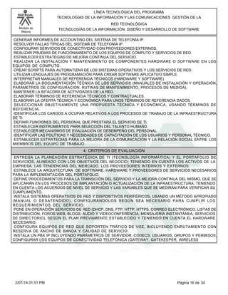 Modelo de
Mejora
LÍNEA TECNOLÓGICA DEL PROGRAMA
TECNOLOGÍAS DE LA INFORMACIÓN Y LAS COMUNICACIONES GESTIÓN DE LA
RED TECNOLÓGICA
TECNOLOGÍAS DE LA INFORMACIÓN, DISEÑO Y DESARROLLO DE SOFTWARE
GENERAR INFORMES DE ACCOUNTING DEL SISTEMA DE TELEFONÍA IP.
RESOLVER FALLAS TÍPICAS DEL SISTEMA DE TELEFONÍA IP.
CONFIGURAR SERVICIOS DE CONECTIVIDAD CON PROVEEDORES EXTERNOS.
REALIZAR PRUEBAS DE FUNCIONAMIENTO DE LOS EQUIPOS DE CÓMPUTO Y SERVICIOS DE RED.
ESTABLECER ESTRATEGIAS DE MEJORA CONTINUA DEL SERVICIO.
REALIZAR LA INSTALACIÓN Y MANTENIMIENTO DE COMPONENTES HARDWARE O SOFTWARE EN LOS
EQUIPOS DE CÓMPUTO.
CREAR SCRIPTS PARA AUTOMATIZAR DE LOS SISTEMAS OPERATIVOS Y LOS SERVICIOS DE RED.
UTILIZAR LENGUAJES DE PROGRAMACIÓN PARA CREAR SOFTWARE APLICATIVO SIMPLE.
INTERPRETAR MANUALES DE REFERENCIA TÉCNICOS (HARDWARE Y SOFTWARE)
ELABORAR LA DOCUMENTACIÓN TÉCNICA DE LOS SERVICIOS (MANUALES DE INSTALACIÓN Y OPERACIÓN,
PARÁMETROS DE CONFIGURACIÓN, RUTINAS DE MANTENIMIENTO, PROCESOS DE MEDIDA).
MANTENER LA BITÁCORA DE ACTIVIDADES DE LA RED.
ELABORAR TÉRMINOS DE REFERENCIA TÉCNICOS Y CONTRACTUALES.
ELABORAR LA OFERTA TÉCNICA Y ECONÓMICA PARA UNOS TÉRMINOS DE REFERENCIA DADOS.
SELECCIONAR OBJETIVAMENTE UNA PROPUESTA TÉCNICA Y ECONÓMICA, USANDO TÉRMINOS DE
REFERENCIA.
IDENTIFICAR LOS CARGOS A OCUPAR RELATIVOS A LOS PROCESOS DE TRABAJO DE LA INFRAESTRUCTURA
DE TI.
DEFINIR FUNCIONES DEL PERSONAL QUE PRESTARÁ EL SERVICIO DE TI.
ESTABLECER INSTRUMENTOS PARA SELECCIÓN DEL TALENTO HUMANO.
ESTABLECER MECANISMOS DE EVALUACIÓN DE DESEMPEÑO DEL PERSONAL.
IDENTIFICAR LAS POLÍTICAS Y NECESIDADES DE CAPACITACIÓN DE LOS USUARIOS Y PERSONAL TÉCNICO.
ESTABLECER ESTRATEGIAS PARA LA MEJORA DE LA COMUNICACIÓN Y LA RELACIÓN SOCIAL ENTRE LOS
MIEMBROS DEL EQUIPO DE TRABAJO.
4. CRITERIOS DE EVALUACIÓN
ENTREGA LA PLANEACIÓN ESTRATÉGICA DE TI (TECNOLOGÍA INFORMÁTICA) Y EL PORTAFOLIO DE
SERVICIOS, ALINEADO CON LOS OBJETIVOS DEL NEGOCIO; TENIENDO EN CUENTA LOS ACTIVOS DE LA
EMPRESA, LAS TENDENCIAS DEL MERCADO, LOS PROVEEDORES INTERNOS Y EXTERNOS.
ESTABLECE LA ARQUITECTURA DE SOFTWARE, HARDWARE Y PROVEEDORES DE SERVICIOS NECESARIOS
PARA LA IMPLEMENTACIÓN DEL PORTAFOLIO.
DEFINE PROCEDIMIENTOS PARA LA TRANSICIÓN DEL SERVICIO Y LA MEJORA CONTINUA DEL MISMO, QUE SE
APLICARÁN EN LOS PROCESOS DE IMPLANTACIÓN O ACTUALIZACIÓN DE LA INFRAESTRUCTURA, TENIENDO
EN CUENTA LOS ACUERDOS DE NIVEL DE SERVICIO Y LAS VARIABLES QUE SE MEDIRÁN PARA VERIFICAR SU
CUMPLIMIENTO.
INSTALA SISTEMAS OPERATIVOS DE RED Y DISPOSITIVOS PERIFÉRICOS, USANDO UN MÉTODO APROPIADO
(MANUAL O DESATENDIDO), CONFIGURÁNDOLOS SEGÚN SEA NECESARIO PARA CUMPLIR LOS
REQUERIMIENTOS DEL SERVICIO.
PONE EN OPERACIÓN SERVICIOS DE RED (DHCP, DNS, FTP, HTTP, HTTPS, CORREO ELECTRÓNICO, LISTAS DE
DISTRIBUCIÓN, FOROS WEB, BLOGS, AUDIO Y VIDEOCONFERENCIA, MENSAJERÍA INSTANTÁNEA, SERVICIOS
DE DIRECTORIO), SEGÚN EL PLAN PREVIAMENTE ESTABLECIDO Y TENIENDO EN CUENTA EL HARDWARE
NECESARIO.
CONFIGURA EQUIPOS DE RED QUE SOPORTEN TRÁFICO DE VOZ, INCLUYENDO ENRUTAMIENTO CON
RESERVA DE ANCHO DE BANDA Y CALIDAD DE SERVICIO.
INSTALA UN PBX IP INCLUYENDO PARÁMETROS DE SERVIDOR, CÓDECS, USUARIOS, GRUPOS Y PERMISOS,
CONFIGURAR LOS EQUIPOS DE CONECTIVIDAD TELEFÓNICA (GATEWAY, GATEKEEPER, WIRELESS
Página 16 de 342/07/14 01:51 PM
 
