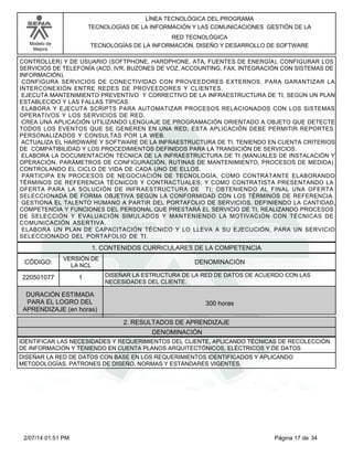 Modelo de
Mejora
LÍNEA TECNOLÓGICA DEL PROGRAMA
TECNOLOGÍAS DE LA INFORMACIÓN Y LAS COMUNICACIONES GESTIÓN DE LA
RED TECNOLÓGICA
TECNOLOGÍAS DE LA INFORMACIÓN, DISEÑO Y DESARROLLO DE SOFTWARE
CONTROLLER) Y DE USUARIO (SOFTPHONE, HARDPHONE, ATA, FUENTES DE ENERGÍA), CONFIGURAR LOS
SERVICIOS DE TELEFONÍA (ACD, IVR, BUZONES DE VOZ, ACCOUNTING, FAX, INTEGRACIÓN CON SISTEMAS DE
INFORMACIÓN),
CONFIGURA SERVICIOS DE CONECTIVIDAD CON PROVEEDORES EXTERNOS, PARA GARANTIZAR LA
INTERCONEXIÓN ENTRE REDES DE PROVEEDORES Y CLIENTES.
EJECUTA MANTENIMIENTO PREVENTIVO Y CORRECTIVO DE LA INFRAESTRUCTURA DE TI, SEGÚN UN PLAN
ESTABLECIDO Y LAS FALLAS TÍPICAS.
ELABORA Y EJECUTA SCRIPTS PARA AUTOMATIZAR PROCESOS RELACIONADOS CON LOS SISTEMAS
OPERATIVOS Y LOS SERVICIOS DE RED.
CREA UNA APLICACIÓN UTILIZANDO LENGUAJE DE PROGRAMACIÓN ORIENTADO A OBJETO QUE DETECTE
TODOS LOS EVENTOS QUE SE GENEREN EN UNA RED, ESTA APLICACIÓN DEBE PERMITIR REPORTES
PERSONALIZADOS Y CONSULTAS POR LA WEB.
ACTUALIZA EL HARDWARE Y SOFTWARE DE LA INFRAESTRUCTURA DE TI, TENIENDO EN CUENTA CRITERIOS
DE COMPATIBILIDAD Y LOS PROCEDIMIENTOS DEFINIDOS PARA LA TRANSICIÓN DE SERVICIOS.
ELABORA LA DOCUMENTACIÓN TÉCNICA DE LA INFRAESTRUCTURA DE TI (MANUALES DE INSTALACIÓN Y
OPERACIÓN, PARÁMETROS DE CONFIGURACIÓN, RUTINAS DE MANTENIMIENTO, PROCESOS DE MEDIDA)
CONTROLANDO EL CICLO DE VIDA DE CADA UNO DE ELLOS.
PARTICIPA EN PROCESOS DE NEGOCIACIÓN DE TECNOLOGÍA, COMO CONTRATANTE ELABORANDO
TÉRMINOS DE REFERENCIA TÉCNICOS Y CONTRACTUALES; Y COMO CONTRATISTA PRESENTANDO LA
OFERTA PARA LA SOLUCIÓN DE INFRAESTRUCTURA DE TI; OBTENIENDO AL FINAL UNA OFERTA
SELECCIONADA DE FORMA OBJETIVA SEGÚN LA CONFORMIDAD CON LOS TÉRMINOS DE REFERENCIA.
GESTIONA EL TALENTO HUMANO A PARTIR DEL PORTAFOLIO DE SERVICIOS, DEFINIENDO LA CANTIDAD,
COMPETENCIA Y FUNCIONES DEL PERSONAL QUE PRESTARÁ EL SERVICIO DE TI, REALIZANDO PROCESOS
DE SELECCIÓN Y EVALUACIÓN SIMULADOS Y MANTENIENDO LA MOTIVACIÓN CON TÉCNICAS DE
COMUNICACIÓN ASERTIVA.
ELABORA UN PLAN DE CAPACITACIÓN TÉCNICO Y LO LLEVA A SU EJECUCIÓN, PARA UN SERVICIO
SELECCIONADO DEL PORTAFOLIO DE TI.
1. CONTENIDOS CURRICULARES DE LA COMPETENCIA
DENOMINACIÓNCÓDIGO:
220501077
VERSIÓN DE
LA NCL
1
2. RESULTADOS DE APRENDIZAJE
DISEÑAR LA ESTRUCTURA DE LA RED DE DATOS DE ACUERDO CON LAS
NECESIDADES DEL CLIENTE.
DURACIÓN ESTIMADA
PARA EL LOGRO DEL
APRENDIZAJE (en horas)
300 horas
DENOMINACIÓN
IDENTIFICAR LAS NECESIDADES Y REQUERIMIENTOS DEL CLIENTE, APLICANDO TÉCNICAS DE RECOLECCIÓN
DE INFORMACIÓN Y TENIENDO EN CUENTA PLANOS ARQUITECTÓNICOS, ELÉCTRICOS Y DE DATOS
DISEÑAR LA RED DE DATOS CON BASE EN LOS REQUERIMIENTOS IDENTIFICADOS Y APLICANDO
METODOLOGÍAS, PATRONES DE DISEÑO, NORMAS Y ESTÁNDARES VIGENTES.
Página 17 de 342/07/14 01:51 PM
 