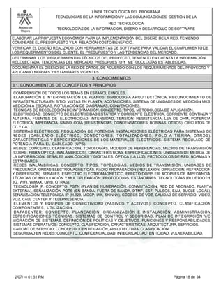 Modelo de
Mejora
LÍNEA TECNOLÓGICA DEL PROGRAMA
TECNOLOGÍAS DE LA INFORMACIÓN Y LAS COMUNICACIONES GESTIÓN DE LA
RED TECNOLÓGICA
TECNOLOGÍAS DE LA INFORMACIÓN, DISEÑO Y DESARROLLO DE SOFTWARE
ELABORAR LA PROPUESTA ECONÓMICA PARA LA IMPLEMENTACIÓN DEL DISEÑO DE LA RED, TENIENDO
COMO BASE EL PRESUPUESTO Y LA RELACIÓN COSTO/BENEFICIO.
VERIFICAR EL DISEÑO REALIZADO CON HERRAMIENTAS DE SOFTWARE PARA VALIDAR EL CUMPLIMIENTO DE
LOS REQUERIMIENTOS DEL CLIENTE, EL PRESUPUESTO Y LAS TENDENCIAS DEL MERCADO.
DETERMINAR LOS REQUERIMIENTOS TÉCNICOS DEL PROYECTO, TENIENDO EN CUENTA LA INFORMACIÓN
RECOLECTADA, TENDENCIAS DEL MERCADO, PRESUPUESTO Y METODOLOGÍAS ESTABLECIDAS.
DOCUMENTAR EL DISEÑO DE LA RED DE DATOS, DE ACUERDO CON LOS REQUERIMIENTOS DEL PROYECTO Y
APLICANDO NORMAS Y ESTÁNDARES VIGENTES.
3. CONOCIMIENTOS
3.1. CONOCIMIENTOS DE CONCEPTOS Y PRINCIPIOS
COMPRENSIÓN DE TODOS LOS TEMAS EN ESPAÑOL E INGLÉS.
ELABORACIÓN E INTERPRETACIÓN DE PLANOS: SIMBOLOGÍA ARQUITECTÓNICA, RECONOCIMIENTO DE
INFRAESTRUCTURA EN SITIO, VISTAS EN PLANTA, ACOTACIONES, SISTEMA DE UNIDADES DE MEDICIÓN MKS,
MEDICIÓN A ESCALAS, ROTULACIÓN DE DIAGRAMAS, CONVENCIONES.
TÉCNICAS DE RECOLECCIÓN DE INFORMACIÓN. CONCEPTO, TIPOS, METODOLOGÍA DE APLICACIÓN.
ELECTRICIDAD: CONCEPTO DE ELECTRICIDAD ESTÁTICA Y CORRIENTE ELÉCTRICA, CORRIENTE CONTINÚA Y
ALTERNA, FUENTES DE ELECTRICIDAD, INTENSIDAD, TENSIÓN, RESISTENCIA, LEY DE OHM, POTENCIA
ELÉCTRICA, IMPEDANCIA. SIMBOLOGÍA (RESISTENCIAS, CONDENSADORES, BOBINAS, OTROS). CIRCUITOS DE
CC Y CA.
SISTEMAS ELÉCTRICOS: REGULACIÓN DE POTENCIA. INSTALACIONES ELÉCTRICAS PARA SISTEMAS DE
REDES (CABLEADO ELÉCTRICO, CONECTORES, TOTALIZADORES, POLO A TIERRA, OTROS).
CARACTERÍSTICAS Y ESPECIFICACIONES DE LOS MATERIALES ELÉCTRICOS. SISTEMA REGULADO DE
POTENCIA PARA EL CABLEADO (UPS).
REDES: CONCEPTO. CLASIFICACIÓN, TOPOLOGÍAS, MODELO DE REFERENCIAS, MEDIOS DE TRANSMISIÓN
(COBRE, FIBRA ÓPTICA, INALÁMBRICOS), CARACTERÍSTICAS, ESPECIFICACIONES, UNIDADES DE MEDIDA DE
LA INFORMACIÓN. SEÑALES ANALÓGICAS Y DIGITALES. ÓPTICA (LA LUZ). PROTOCOLOS DE RED. NORMAS Y
ESTÁNDARES.
REDES INALÁMBRICAS: CONCEPTO. TIPOS. TOPOLOGÍAS. MEDIOS DE TRANSMISIÓN. UNIDADES DE
FRECUENCIA. ONDAS ELECTROMAGNÉTICAS. RADIO PROPAGACIÓN (REFLEXIÓN, DIFRACCIÓN, REFRACCIÓN
Y DISPERSIÓN). SEÑALES. ESPECTRO ELECTROMAGNÉTICO. EFECTO DOPPLER. ACOPLES DE IMPEDANCIA.
TÉCNICAS DE MODULACIÓN Y MULTIPLEXACIÓN. PROTOCOLOS. ESTÁNDARES. TECNOLOGÍAS (BLUETOOTH,
3G, WIFI, WIMAX, UWB, OTRAS).
TECNOLOGÍA IP: CONCEPTO, PSTN (PLAN DE NUMERACIÓN, CONMUTACIÓN, RED DE ABONADO, PLANTA
EXTERNA), SEÑALIZACIÓN POTS (EN BANDA, FUERA DE BANDA, DTMF, SS7, PULSOS, E&M, BUCLE LOCAL),
SEÑALIZACIÓN TELEFÓNICA IP (H.323, MGCP, IAX, SKINNY), CÓDECS DE VOZ, CALIDAD DE SERVICIO, VÍDEO,
VOZ, CALL CENTER Y TELEPRESENCIA.
ELEMENTOS Y EQUIPOS DE CONECTIVIDAD (PASIVOS Y ACTIVOS): CONCEPTO. CLASIFICACIÓN.
COMPONENTES, UTILIZACIÓN.
DATACENTER: CONCEPTO. PLANEACIÓN. ORGANIZACIÓN E INSTALACIÓN. ADMINISTRACIÓN.
ESPECIFICACIONES TÉCNICAS. SISTEMAS DE CONTROL Y SEGURIDAD. PLAN DE INTEGRACIÓN Y/O
MIGRACIÓN DE SISTEMAS. DEFINICIÓN DE POLÍTICAS Y OBJETIVOS. FUNCIONES Y RESPONSABILIDADES.
SISTEMAS OPERATIVOS: CONCEPTO. CLASIFICACIÓN, CARACTERÍSTICAS, ARQUITECTURA, SERVICIOS.
CALIDAD DE SERVICIO: CONCEPTO, IDENTIFICACIÓN, ARQUITECTURA, CLASIFICACIÓN.
SEGURIDAD EN REDES: CONCEPTO. CONFIDENCIALIDAD, INTEGRIDAD, AUTENTICIDAD, VULNERABILIDAD,
Página 18 de 342/07/14 01:51 PM
 