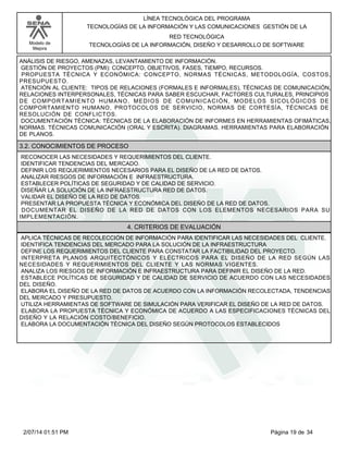 Modelo de
Mejora
LÍNEA TECNOLÓGICA DEL PROGRAMA
TECNOLOGÍAS DE LA INFORMACIÓN Y LAS COMUNICACIONES GESTIÓN DE LA
RED TECNOLÓGICA
TECNOLOGÍAS DE LA INFORMACIÓN, DISEÑO Y DESARROLLO DE SOFTWARE
ANÁLISIS DE RIESGO, AMENAZAS, LEVANTAMIENTO DE INFORMACIÓN.
GESTIÓN DE PROYECTOS (PMI): CONCEPTO, OBJETIVOS, FASES, TIEMPO, RECURSOS.
PROPUESTA TÉCNICA Y ECONÓMICA: CONCEPTO, NORMAS TÉCNICAS, METODOLOGÍA, COSTOS,
PRESUPUESTO.
ATENCIÓN AL CLIENTE: TIPOS DE RELACIONES (FORMALES E INFORMALES), TÉCNICAS DE COMUNICACIÓN,
RELACIONES INTERPERSONALES, TÉCNICAS PARA SABER ESCUCHAR, FACTORES CULTURALES, PRINCIPIOS
DE COMPORTAMIENTO HUMANO, MEDIOS DE COMUNICACIÓN, MODELOS SICOLÓGICOS DE
COMPORTAMIENTO HUMANO, PROTOCOLOS DE SERVICIO, NORMAS DE CORTESÍA, TÉCNICAS DE
RESOLUCIÓN DE CONFLICTOS.
DOCUMENTACIÓN TÉCNICA: TÉCNICAS DE LA ELABORACIÓN DE INFORMES EN HERRAMIENTAS OFIMÁTICAS.
NORMAS. TÉCNICAS COMUNICACIÓN (ORAL Y ESCRITA). DIAGRAMAS. HERRAMIENTAS PARA ELABORACIÓN
DE PLANOS.
3.2. CONOCIMIENTOS DE PROCESO
RECONOCER LAS NECESIDADES Y REQUERIMIENTOS DEL CLIENTE.
IDENTIFICAR TENDENCIAS DEL MERCADO.
DEFINIR LOS REQUERIMIENTOS NECESARIOS PARA EL DISEÑO DE LA RED DE DATOS.
ANALIZAR RIESGOS DE INFORMACIÓN E INFRAESTRUCTURA.
ESTABLECER POLÍTICAS DE SEGURIDAD Y DE CALIDAD DE SERVICIO.
DISEÑAR LA SOLUCIÓN DE LA INFRAESTRUCTURA RED DE DATOS.
VALIDAR EL DISEÑO DE LA RED DE DATOS.
PRESENTAR LA PROPUESTA TÉCNICA Y ECONÓMICA DEL DISEÑO DE LA RED DE DATOS.
DOCUMENTAR EL DISEÑO DE LA RED DE DATOS CON LOS ELEMENTOS NECESARIOS PARA SU
IMPLEMENTACIÓN.
4. CRITERIOS DE EVALUACIÓN
APLICA TÉCNICAS DE RECOLECCIÓN DE INFORMACIÓN PARA IDENTIFICAR LAS NECESIDADES DEL CLIENTE.
IDENTIFICA TENDENCIAS DEL MERCADO PARA LA SOLUCIÓN DE LA INFRAESTRUCTURA
DEFINE LOS REQUERIMIENTOS DEL CLIENTE PARA CONSTATAR LA FACTIBILIDAD DEL PROYECTO.
INTERPRETA PLANOS ARQUITECTÓNICOS Y ELÉCTRICOS PARA EL DISEÑO DE LA RED SEGÚN LAS
NECESIDADES Y REQUERIMIENTOS DEL CLIENTE Y LAS NORMAS VIGENTES.
ANALIZA LOS RIESGOS DE INFORMACIÓN E INFRAESTRUCTURA PARA DEFINIR EL DISEÑO DE LA RED.
ESTABLECE POLÍTICAS DE SEGURIDAD Y DE CALIDAD DE SERVICIO DE ACUERDO CON LAS NECESIDADES
DEL DISEÑO.
ELABORA EL DISEÑO DE LA RED DE DATOS DE ACUERDO CON LA INFORMACIÓN RECOLECTADA, TENDENCIAS
DEL MERCADO Y PRESUPUESTO.
UTILIZA HERRAMIENTAS DE SOFTWARE DE SIMULACIÓN PARA VERIFICAR EL DISEÑO DE LA RED DE DATOS.
ELABORA LA PROPUESTA TÉCNICA Y ECONÓMICA DE ACUERDO A LAS ESPECIFICACIONES TÉCNICAS DEL
DISEÑO Y LA RELACIÓN COSTO/BENEFICIO.
ELABORA LA DOCUMENTACIÓN TÉCNICA DEL DISEÑO SEGÚN PROTOCOLOS ESTABLECIDOS
Página 19 de 342/07/14 01:51 PM
 
