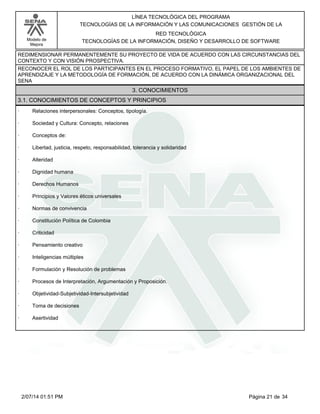 Modelo de
Mejora
LÍNEA TECNOLÓGICA DEL PROGRAMA
TECNOLOGÍAS DE LA INFORMACIÓN Y LAS COMUNICACIONES GESTIÓN DE LA
RED TECNOLÓGICA
TECNOLOGÍAS DE LA INFORMACIÓN, DISEÑO Y DESARROLLO DE SOFTWARE
REDIMENSIONAR PERMANENTEMENTE SU PROYECTO DE VIDA DE ACUERDO CON LAS CIRCUNSTANCIAS DEL
CONTEXTO Y CON VISIÓN PROSPECTIVA.
RECONOCER EL ROL DE LOS PARTICIPANTES EN EL PROCESO FORMATIVO, EL PAPEL DE LOS AMBIENTES DE
APRENDIZAJE Y LA METODOLOGÍA DE FORMACIÓN, DE ACUERDO CON LA DINÁMICA ORGANIZACIONAL DEL
SENA
3. CONOCIMIENTOS
3.1. CONOCIMIENTOS DE CONCEPTOS Y PRINCIPIOS
· Relaciones interpersonales: Conceptos, tipología.
· Sociedad y Cultura: Concepto, relaciones
· Conceptos de:
· Libertad, justicia, respeto, responsabilidad, tolerancia y solidaridad
· Alteridad
· Dignidad humana
· Derechos Humanos
· Principios y Valores éticos universales
· Normas de convivencia
· Constitución Política de Colombia
· Criticidad
· Pensamiento creativo
· Inteligencias múltiples
· Formulación y Resolución de problemas
· Procesos de Interpretación, Argumentación y Proposición.
· Objetividad-Subjetividad-Intersubjetividad
· Toma de decisiones
· Asertividad
Página 21 de 342/07/14 01:51 PM
 