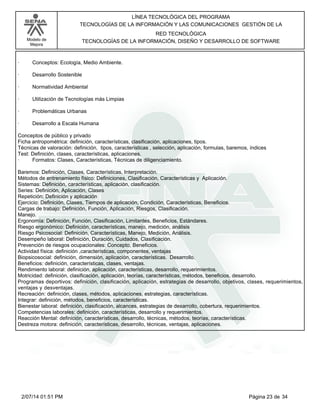 Modelo de
Mejora
LÍNEA TECNOLÓGICA DEL PROGRAMA
TECNOLOGÍAS DE LA INFORMACIÓN Y LAS COMUNICACIONES GESTIÓN DE LA
RED TECNOLÓGICA
TECNOLOGÍAS DE LA INFORMACIÓN, DISEÑO Y DESARROLLO DE SOFTWARE
· Conceptos: Ecología, Medio Ambiente.
· Desarrollo Sostenible
· Normatividad Ambiental
· Utilización de Tecnologías más Limpias
· Problemáticas Urbanas
· Desarrollo a Escala Humana
Conceptos de público y privado
Ficha antropométrica: definición, características, clasificación, aplicaciones, tipos.
Técnicas de valoración: definición, tipos, características , selección, aplicación, formulas, baremos, índices
Test: Definición, clases, características, aplicaciones.
· Formatos: Clases, Características, Técnicas de diligenciamiento.
Baremos: Definición, Clases, Características, Interpretación.
Métodos de entrenamiento físico: Definiciones, Clasificación, Características y Aplicación.
Sistemas: Definición, características, aplicación, clasificación.
Series: Definición, Aplicación, Clases
Repetición: Definición y aplicación
Ejercicio: Definición, Clases, Tiempos de aplicación, Condición, Características, Beneficios.
Cargas de trabajo: Definición, Función, Aplicación, Riesgos, Clasificación.
Manejo.
Ergonomía: Definición, Función, Clasificación, Limitantes, Beneficios, Estándares.
Riesgo ergonómico: Definición, características, manejo, medición, análisis
Riesgo Psicosocial: Definición, Características, Manejo, Medición, Análisis.
Desempeño laboral: Definición, Duración, Cuidados, Clasificación.
Prevención de riesgos ocupacionales: Concepto, Beneficios.
Actividad física: definición ,características, componentes, ventajas
Biopsicosocial: definición, dimensión, aplicación, características. Desarrollo.
Beneficios: definición, características, clases, ventajas.
Rendimiento laboral: definición, aplicación, características, desarrollo, requerimientos.
Motricidad: definición, clasificación, aplicación, teorías, características, métodos, beneficios, desarrollo.
Programas deportivos: definición, clasificación, aplicación, estrategias de desarrollo, objetivos, clases, requerimientos,
ventajas y desventajas.
Recreación: definición, clases, métodos, aplicaciones, estrategias, características.
Integrar: definición, métodos, beneficios, características.
Bienestar laboral: definición, clasificación, alcances, estrategias de desarrollo, cobertura, requerimientos.
Competencias laborales: definición, características, desarrollo y requerimientos.
Reacción Mental: definición, características, desarrollo, técnicas, métodos, teorías, características.
Destreza motora: definición, características, desarrollo, técnicas, ventajas, aplicaciones.
Página 23 de 342/07/14 01:51 PM
 