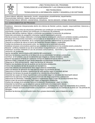 Modelo de
Mejora
LÍNEA TECNOLÓGICA DEL PROGRAMA
TECNOLOGÍAS DE LA INFORMACIÓN Y LAS COMUNICACIONES GESTIÓN DE LA
RED TECNOLÓGICA
TECNOLOGÍAS DE LA INFORMACIÓN, DISEÑO Y DESARROLLO DE SOFTWARE
Entorno laboral: definición, descripción, función, características, procedimientos, requerimientos.
Psicomotricidad: definición, clases, técnicas y procedimientos.
Productividad laboral: definición, características, indicadores, test de valoración, ventajas, desventajas.
3.2. CONOCIMIENTOS DE PROCESO
Establecer relaciones interpersonales dentro de criterios de libertad, justicia, respeto, responsabilidad, tolerancia y
solidaridad.
Analizar de manera crítica las situaciones pertinentes que contribuyen a la resolución de problemas.
Argumentar y acoger los criterios que contribuyen a la resolución de problemas
Proponer alternativas creativas, lógicas y coherentes que posibiliten la resolución de problemas
Desarrollar actividades de autogestión orientadas hacia el mejoramiento personal
Abordar procesos de trabajo colaborativo orientados hacia la construcción colectiva en contextos sociales y productivos.
Armonizar los componentes racionales y emocionales en el desarrollo de los procesos de trabajo colectivo.
Identificar e integrar los elementos de su contexto que le permiten redimensionar su proyecto de vida.
Vivenciar su proyecto de vida en el marco del Desarrollo Humano Integral y sustentable.
Facilitar los procesos de comunicación entre los miembros de la comunidad educativa.
Establecer procesos comunicativos asertivos que posibiliten la convivencia en los contextos social y productivo
Resolver conflictos mediante el uso de la racionalidad, la argumentación y la asertividad.
Establecer acuerdos mediante el uso de procesos comunicativos, racionales y argumentados orientados hacia la
resolución de problemas.
Aportar elementos para la construcción colectiva del conocimiento
Optimizar los recursos requeridos en el desarrollo de sus actividades formativas y productivas.
Contribuir en el cuidado y uso de los elementos que integran su entorno formativo y laboral.
Disponer los residuos teniendo en cuenta las normas de clasificación de los mismos.
Mantener limpio y ordenado el lugar donde desarrolla sus actividades formativas y productivas
Diligenciar la ficha antropométrica según las técnicas de valoración.
Registrar los resultados del test de acuerdo con los formatos establecidos.
Analizar los resultados del test de acuerdo con los baremos.
Interpretar métodos de entrenamiento físico según sistemas establecidos.
Definir los tiempos de aplicación de cada ejercicio según los resultados del test.
Determinar el número de series y repeticiones de cada ejercicio según el resultado del test.
Establecer los tiempos de pausas de acuerdo a los métodos de entrenamiento.
Interpretar las cargas de trabajo ergonómicas y psicosociales según la naturaleza del desempeño laboral
Determinar los ejercicios específicos para la prevención del riesgo ergonómico y psicosocial.
Seleccionar los elementos, materiales, equipos e implementos según el plan de acondicionamiento físico.
Aplicar el plan de acondicionamiento físico según el diagnóstico establecido.
Analizar las ventajas de la actividad física en la dimensión Biopsicosocial según su criterio.
Interpretar los beneficios que se adquieren para su rendimiento en el desempeño laboral.
Organizar actividades orientadas al desarrollo de programas recreodeportivos según las necesidades de su entorno.
Ejecutar e integrar acciones encaminadas a la promoción y participación en los eventos de acuerdo con las políticas de
bienestar.
Identificar las técnicas de coordinación motriz fina y gruesa relacionadas para el desarrollo de las
Página 24 de 342/07/14 01:51 PM
 