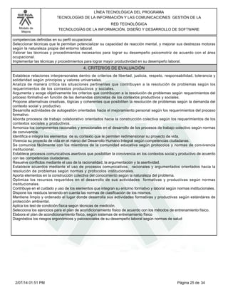 Modelo de
Mejora
LÍNEA TECNOLÓGICA DEL PROGRAMA
TECNOLOGÍAS DE LA INFORMACIÓN Y LAS COMUNICACIONES GESTIÓN DE LA
RED TECNOLÓGICA
TECNOLOGÍAS DE LA INFORMACIÓN, DISEÑO Y DESARROLLO DE SOFTWARE
competencias definidas en su perfil ocupacional.
Seleccionar técnicas que le permitan potencializar su capacidad de reacción mental, y mejorar sus destrezas motoras
según la naturaleza propia del entorno laboral.
Valorar las técnicas y procedimientos necesarios para lograr su desempeño psicomotriz de acuerdo con el área
ocupacional.
Implementar las técnicas y procedimientos para lograr mayor productividad en su desempeño laboral.
4. CRITERIOS DE EVALUACIÓN
Establece relaciones interpersonales dentro de criterios de libertad, justicia, respeto, responsabilidad, tolerancia y
solidaridad según principios y valores universales.
Analiza de manera crítica las situaciones pertinentes que contribuyen a la resolución de problemas según los
requerimientos de los contextos productivos y sociales.
Argumenta y acoge objetivamente los criterios que contribuyen a la resolución de problemas según requerimientos del
proceso formativo en función de las demandas concretas de los contextos productivos y sociales.
Propone alternativas creativas, lógicas y coherentes que posibiliten la resolución de problemas según la demanda del
contexto social y productivo.
Desarrolla actividades de autogestión orientadas hacia el mejoramiento personal según los requerimientos del proceso
formativo.
Aborda procesos de trabajo colaborativo orientados hacia la construcción colectiva según los requerimientos de los
contextos sociales y productivos.
Armoniza los componentes racionales y emocionales en el desarrollo de los procesos de trabajo colectivo según normas
de convivencia.
Identifica e integra los elementos de su contexto que le permiten redimensionar su proyecto de vida.
Vivencia su proyecto de vida en el marco del Desarrollo Humano Integral según competencias ciudadanas.
Se comunica fácilmente con los miembros de la comunidad educativa según protocolos y normas de convivencia
institucional.
Establece procesos comunicativos asertivos que posibilitan la convivencia en los contextos social y productivo de acuerdo
con las competencias ciudadanas.
Resuelve conflictos mediante el uso de la racionalidad, la argumentación y la asertividad.
Establece acuerdos mediante el uso de procesos comunicativos, racionales y argumentados orientados hacia la
resolución de problemas según normas y protocolos institucionales.
Aporta elementos en la construcción colectiva del conocimiento según la naturaleza del problema.
Optimiza los recursos requeridos en el desarrollo de sus actividades formativas y productivas según normas
institucionales.
Contribuye en el cuidado y uso de los elementos que integran su entorno formativo y laboral según normas institucionales.
Dispone los residuos teniendo en cuenta las normas de clasificación de los mismos.
Mantiene limpio y ordenado el lugar donde desarrolla sus actividades formativas y productivas según estándares de
protección ambiental.
Aplica los test de condición física según técnicas de medición.
Selecciona los ejercicios para el plan de acondicionamiento físico de acuerdo con los métodos de entrenamiento físico.
Elabora el plan de acondicionamiento físico, según sistemas de entrenamiento físico
Diagnóstica los riesgos ergonómicos y psicosociales de su desempeño laboral según normas de salud
Página 25 de 342/07/14 01:51 PM
 