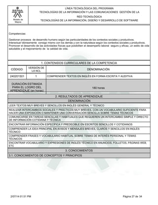 Modelo de
Mejora
LÍNEA TECNOLÓGICA DEL PROGRAMA
TECNOLOGÍAS DE LA INFORMACIÓN Y LAS COMUNICACIONES GESTIÓN DE LA
RED TECNOLÓGICA
TECNOLOGÍAS DE LA INFORMACIÓN, DISEÑO Y DESARROLLO DE SOFTWARE
Competencias:
Gestionar procesos de desarrollo humano según las particularidades de los contextos sociales y productivos.
Interactuar idóneamente consigo mismo con los demás y con la naturaleza según los contextos sociales y productivos.
Promover el desarrollo de las actividades físicas que posibiliten el desempeño laboral seguro y eficaz, un estilo de vida
saludable y el mejoramiento de la calidad de vida.
1. CONTENIDOS CURRICULARES DE LA COMPETENCIA
DENOMINACIÓNCÓDIGO:
240201501
VERSIÓN DE
LA NCL
1
2. RESULTADOS DE APRENDIZAJE
COMPRENDER TEXTOS EN INGLÉS EN FORMA ESCRITA Y AUDITIVA
DURACIÓN ESTIMADA
PARA EL LOGRO DEL
APRENDIZAJE (en horas)
180 horas
DENOMINACIÓN
LEER TEXTOS MUY BREVES Y SENCILLOS EN INGLÉS GENERAL Y TÉCNICO
REALIZAR INTERCAMBIOS SOCIALES Y PRÁCTICOS MUY BREVES, CON UN VOCABULARIO SUFICIENTE PARA
HACER UNA EXPOSICIÓN O MANTENER UNA CONVERSACIÓN SENCILLA SOBRE TEMAS TÉCNICOS
COMUNICARSE EN TAREAS SENCILLAS Y HABITUALES QUE REQUIEREN UN INTERCAMBIO SIMPLE Y DIRECTO
DE INFORMACIÓN COTIDIANA Y TÉCNICA
ENCONTRAR INFORMACIÓN ESPECÍFICA Y PREDECIBLE EN ESCRITOS SENCILLOS Y COTIDIANOS
COMPRENDER LA IDEA PRINCIPAL EN AVISOS Y MENSAJES BREVES, CLAROS Y SENCILLOS EN INGLÉS
TÉCNICO
COMPRENDER FRASES Y VOCABULARIO HABITUAL SOBRE TEMAS DE INTERÉS PERSONAL Y TEMAS
TÉCNICOS
ENCONTRAR VOCABULARIO Y EXPRESIONES DE INGLÉS TÉCNICO EN ANUNCIOS, FOLLETOS, PÁGINAS WEB,
ETC
3. CONOCIMIENTOS
3.1. CONOCIMIENTOS DE CONCEPTOS Y PRINCIPIOS
Página 27 de 342/07/14 01:51 PM
 
