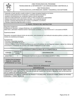 Modelo de
Mejora
LÍNEA TECNOLÓGICA DEL PROGRAMA
TECNOLOGÍAS DE LA INFORMACIÓN Y LAS COMUNICACIONES GESTIÓN DE LA
RED TECNOLÓGICA
TECNOLOGÍAS DE LA INFORMACIÓN, DISEÑO Y DESARROLLO DE SOFTWARE
-Interpreta un texto sencillo y puede construir un mapa conceptual basado en el mismo.
-Pronuncia adecuadamente el vocabulario y modismos básicos del idioma
-Sostiene conversaciones con vocabulario básico y técnico aprendido.
-Estructura adecuadamente una opinión sobre un tema conocido de su especialidad.
-Elabora resúmenes cortos sobre textos sencillos, y con contenido técnico.
-Escribe o presenta descripciones de sí mismo, su profesión y su entorno.
-Plantea y responde preguntas sobre sí mismo.
5. PERFIL TÉCNICO DEL INSTRUCTOR
Requisitos Académicos:
Profesional en Idiomas o Lenguas Modernas, con conocimiento del idioma inglés.
Debe tener y demostrar mediante examen internacional acreditado, un nivel mínimo de C1, de acuerdo al MCER.
Experiencia laboral:
Demostrar vinculación laboral mínimo de dos años, como docente en una institución educativa pública o privada, o en un
instituto de enseñanza de lenguas.
Competencias:
-Formular y desarrollar proyectos
-Capacidad para trabajar en equipo
-Conocer el Marco Común Europeo de Referencia para la Enseñanza de una Segunda Lengua, y aplicar los criterios de
conocimiento y evaluación de acuerdo a los niveles establecidos en esta norma.
1. CONTENIDOS CURRICULARES DE LA COMPETENCIA
DENOMINACIÓNCÓDIGO:
240201502
VERSIÓN DE
LA NCL
1
2. RESULTADOS DE APRENDIZAJE
PRODUCIR TEXTOS EN INGLÉS EN FORMA ESCRITA Y ORAL.
DURACIÓN ESTIMADA
PARA EL LOGRO DEL
APRENDIZAJE (en horas)
180 horas
DENOMINACIÓN
COMPRENDER LAS IDEAS PRINCIPALES DE TEXTOS COMPLEJOS EN INGLÉS QUE TRATAN DE TEMAS TANTO
CONCRETOS COMO ABSTRACTOS, INCLUSO SI SON DE CARÁCTER TÉCNICO, SIEMPRE QUE ESTÉN DENTRO
DE SU CAMPO DE ESPECIALIZACIÓN
COMPRENDER UNA AMPLIA VARIEDAD DE FRASES Y VOCABULARIO EN INGLÉS SOBRE TEMAS DE INTERÉS
PERSONAL Y TEMAS TÉCNICOS
Página 29 de 342/07/14 01:51 PM
 