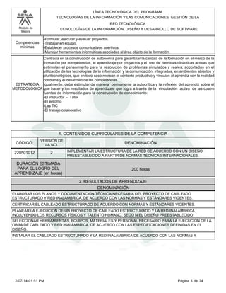 Modelo de
Mejora
LÍNEA TECNOLÓGICA DEL PROGRAMA
TECNOLOGÍAS DE LA INFORMACIÓN Y LAS COMUNICACIONES GESTIÓN DE LA
RED TECNOLÓGICA
TECNOLOGÍAS DE LA INFORMACIÓN, DISEÑO Y DESARROLLO DE SOFTWARE
-Formular, ejecutar y evaluar proyectos.
-Trabajar en equipo.
-Establecer procesos comunicativos asertivos.
-Manejar herramientas informáticas asociadas al área objeto de la formación.
Competencias
mínimas
Centrada en la construcción de autonomía para garantizar la calidad de la formación en el marco de la
formación por competencias, el aprendizaje por proyectos y el uso de técnicas didácticas activas que
estimulan el pensamiento para la resolución de problemas simulados y reales; soportadas en el
utilización de las tecnologías de la información y la comunicación, integradas, en ambientes abiertos y
pluritecnológicos, que en todo caso recrean el contexto productivo y vinculan al aprendiz con la realidad
cotidiana y el desarrollo de las competencias.
Igualmente, debe estimular de manera permanente la autocrítica y la reflexión del aprendiz sobre el
que hacer y los resultados de aprendizaje que logra a través de la vinculación activa de las cuatro
fuentes de información para la construcción de conocimiento:
-El instructor - Tutor
-El entorno
-Las TIC
-El trabajo colaborativo
ESTRATEGIA
METODOLÓGICA
1. CONTENIDOS CURRICULARES DE LA COMPETENCIA
DENOMINACIÓNCÓDIGO:
220501012
VERSIÓN DE
LA NCL
2
2. RESULTADOS DE APRENDIZAJE
IMPLEMENTAR LA ESTRUCTURA DE LA RED DE ACUERDO CON UN DISEÑO
PREESTABLECIDO A PARTIR DE NORMAS TÉCNICAS INTERNACIONALES.
DURACIÓN ESTIMADA
PARA EL LOGRO DEL
APRENDIZAJE (en horas)
200 horas
DENOMINACIÓN
ELABORAR LOS PLANOS Y DOCUMENTACIÓN TÉCNICA NECESARIA DEL PROYECTO DE CABLEADO
ESTRUCTURADO Y RED INALÁMBRICA, DE ACUERDO CON LAS NORMAS Y ESTÁNDARES VIGENTES.
CERTIFICAR EL CABLEADO ESTRUCTURADO DE ACUERDO CON NORMAS Y ESTÁNDARES VIGENTES.
PLANEAR LA EJECUCIÓN DE UN PROYECTO DE CABLEADO ESTRUCTURADO Y LA RED INALÁMBRICA,
INCLUYENDO LOS RECURSOS FÍSICOS Y TALENTO HUMANO, SEGÚ N EL DISEÑO PREESTABLECIDO
SELECCIONAR HERRAMIENTAS, EQUIPOS, MATERIALES Y PERSONAL NECESARIO PARA LA EJECUCIÓN DE LA
OBRA DE CABLEADO Y RED INALÁMBRICA, DE ACUERDO CON LAS ESPECIFICACIONES DEFINIDAS EN EL
DISEÑO.
INSTALAR EL CABLEADO ESTRUCTURADO Y LA RED INALÁMBRICA DE ACUERDO CON LAS NORMAS Y
Página 3 de 342/07/14 01:51 PM
 