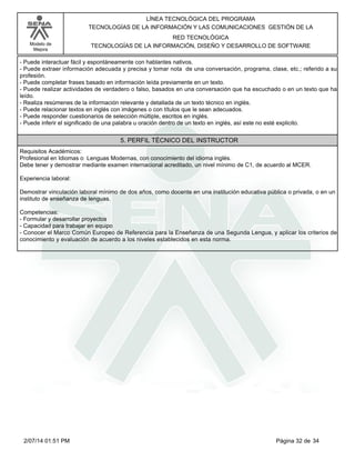 Modelo de
Mejora
LÍNEA TECNOLÓGICA DEL PROGRAMA
TECNOLOGÍAS DE LA INFORMACIÓN Y LAS COMUNICACIONES GESTIÓN DE LA
RED TECNOLÓGICA
TECNOLOGÍAS DE LA INFORMACIÓN, DISEÑO Y DESARROLLO DE SOFTWARE
-Puede interactuar fácil y espontáneamente con hablantes nativos.
-Puede extraer información adecuada y precisa y tomar nota de una conversación, programa, clase, etc.; referido a su
profesión.
-Puede completar frases basado en información leída previamente en un texto.
-Puede realizar actividades de verdadero o falso, basados en una conversación que ha escuchado o en un texto que ha
leído.
-Realiza resúmenes de la información relevante y detallada de un texto técnico en inglés.
-Puede relacionar textos en inglés con imágenes o con títulos que le sean adecuados.
-Puede responder cuestionarios de selección múltiple, escritos en inglés.
-Puede inferir el significado de una palabra u oración dentro de un texto en inglés, así este no esté explicito.
5. PERFIL TÉCNICO DEL INSTRUCTOR
Requisitos Académicos:
Profesional en Idiomas o Lenguas Modernas, con conocimiento del idioma inglés.
Debe tener y demostrar mediante examen internacional acreditado, un nivel mínimo de C1, de acuerdo al MCER.
Experiencia laboral:
Demostrar vinculación laboral mínimo de dos años, como docente en una institución educativa pública o privada, o en un
instituto de enseñanza de lenguas.
Competencias:
-Formular y desarrollar proyectos
-Capacidad para trabajar en equipo
-Conocer el Marco Común Europeo de Referencia para la Enseñanza de una Segunda Lengua, y aplicar los criterios de
conocimiento y evaluación de acuerdo a los niveles establecidos en esta norma.
Página 32 de 342/07/14 01:51 PM
 