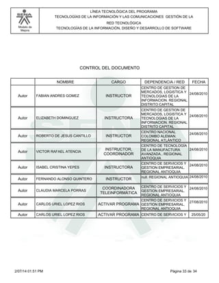 Modelo de
Mejora
LÍNEA TECNOLÓGICA DEL PROGRAMA
TECNOLOGÍAS DE LA INFORMACIÓN Y LAS COMUNICACIONES GESTIÓN DE LA
RED TECNOLÓGICA
TECNOLOGÍAS DE LA INFORMACIÓN, DISEÑO Y DESARROLLO DE SOFTWARE
CONTROL DEL DOCUMENTO
CARGONOMBRE DEPENDENCIA / RED FECHA
FABIAN ANDRES GOMEZ INSTRUCTORAutor
CENTRO DE GESTION DE
MERCADOS, LOGISTICA Y
TECNOLOGIAS DE LA
INFORMACION. REGIONAL
DISTRITO CAPITAL
24/08/2010
ELIZABETH DOMINGUEZ INSTRUCTORAAutor
CENTRO DE GESTION DE
MERCADOS, LOGISTICA Y
TECNOLOGIAS DE LA
INFORMACION. REGIONAL
DISTRITO CAPITAL
24/08/2010
ROBERTO DE JESUS CANTILLO INSTRUCTORAutor
CENTRO NACIONAL
COLOMBO ALEMAN.
REGIONAL ATLÁNTICO
24/08/2010
VICTOR RAFAEL ATENCIA
INSTRUCTOR,
COORDINADOR
Autor
CENTRO DE TECNOLOGÍA
DE LA MANUFACTURA
AVANZADA.. REGIONAL
ANTIOQUIA
24/08/2010
ISABEL CRISTINA YEPES INSTRUCTORAAutor
CENTRO DE SERVICIOS Y
GESTION EMPRESARIAL.
REGIONAL ANTIOQUIA
24/08/2010
FERNANDO ALONSO QUINTERO INSTRUCTORAutor null. REGIONAL ANTIOQUIA 24/08/2010
CLAUDIA MARCELA PORRAS
COORDINADORA
TELEINFORMÁTICA
Autor
CENTRO DE SERVICIOS Y
GESTION EMPRESARIAL.
REGIONAL ANTIOQUIA
24/08/2010
CARLOS URIEL LOPEZ RIOS ACTIVAR PROGRAMAAutor
CENTRO DE SERVICIOS Y
GESTION EMPRESARIAL.
REGIONAL ANTIOQUIA
27/08/2010
CARLOS URIEL LOPEZ RIOS ACTIVAR PROGRAMAAutor CENTRO DE SERVICIOS Y 25/05/20
Página 33 de 342/07/14 01:51 PM
 