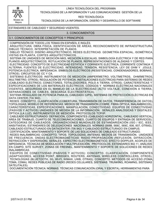 Modelo de
Mejora
LÍNEA TECNOLÓGICA DEL PROGRAMA
TECNOLOGÍAS DE LA INFORMACIÓN Y LAS COMUNICACIONES GESTIÓN DE LA
RED TECNOLÓGICA
TECNOLOGÍAS DE LA INFORMACIÓN, DISEÑO Y DESARROLLO DE SOFTWARE
ESTÁNDARES DE CABLEADO Y SEGURIDAD VIGENTES.
3. CONOCIMIENTOS
3.1. CONOCIMIENTOS DE CONCEPTOS Y PRINCIPIOS
COMPRENSIÓN DE TODOS LOS TEMAS EN ESPAÑOL E INGLÉS.
ARQUITECTURA: OBRA FÍSICA, IDENTIFICACIÓN DE ÁREAS, RECONOCIMIENTO DE INFRAESTRUCTURA,
DIBUJO TÉCNICO, INTERPRETACIÓN DE PLANOS.
DIBUJO TÉCNICO: DISEÑO ARQUITECTÓNICO, REDES ELÉCTRICAS. GEOMETRÍA ESPACIAL, ISOMÉTRICA,
VISTAS EN PLANTA, CORTES ARQUITECTÓNICOS.
SISTEMA DE UNIDADES DE MEDICIÓN MKS, MEDICIÓN A ESCALAS, SIMBOLOGÍA ELÉCTRICA Y DE RED PARA
PLANOS ARQUITECTÓNICOS, ROTULACIÓN DE PLANOS, REPRESENTACIONES DE ALZADAS Y CORTES.
ELECTRICIDAD: CONCEPTO DE ELECTRICIDAD ESTÁTICA Y CORRIENTE ELÉCTRICA, CORRIENTE CONTINÚA Y
ALTERNA, FUENTES DE ELECTRICIDAD, INTENSIDAD, TENSIÓN, RESISTENCIA, LEY DE OHM Y JOULE,
POTENCIA ELÉCTRICA, IMPEDANCIA. SÍMBOLOS ELÉCTRICOS (RESISTENCIAS, CONDENSADORES, BOBINAS,
OTROS). CIRCUITOS DE CC Y CA.
SISTEMAS ELÉCTRICOS: INSTRUMENTOS DE MEDICIÓN (AMPERÍMETRO, VOLTÍMETROS, OHMÍMETROS,
MULTIMETRO, OTROS). REGULACIÓN DE POTENCIA. INSTALACIONES ELÉCTRICAS PARA SISTEMAS DE REDES
(CABLEADO ELÉCTRICO, CONECTORES, TOTALIZADORES, POLO A TIERRA, OTROS). CARACTERÍSTICAS Y
ESPECIFICACIONES DE LOS MATERIALES ELÉCTRICOS. CÓDIGOS Y NORMAS ELÉCTRICAS NACIONALES
VIGENTES. SEGURIDAD EN EL MANEJO DE LA ELECTRICIDAD (ALTO VOLTAJE, CONEXIÓN A TIERRA,
SEPARACIONES DE CABLES, DESCARGA ELECTROSTÁTICA).
SISTEMA REGULADO DE POTENCIA PARA EL CABLEADO (UPS), SISTEMAS DE PROTECCIÓN ELÉCTRICAS EN
DATA CENTER (TIA 942).
REDES: CONCEPTO. CLASIFICACIÓN (COBERTURA, TRANSMISIÓN DE DATOS, TRANSFERENCIA DE DATOS).
TOPOLOGÍAS, MODELO DE REFERENCIAS. MEDIOS DE TRANSMISIÓN (COBRE, FIBRA ÓPTICA, INALÁMBRICOS),
CARACTERÍSTICAS, ESPECIFICACIONES, MANIPULACIÓN, CONECTIVIDAD. EQUIPOS DE CONECTIVIDAD
(PASIVOS Y ACTIVOS) UNIDADES DE MEDIDA DE LA INFORMACIÓN. SEÑALES ANALÓGICAS Y DIGITALES.
ÓPTICA (LA LUZ). INSTRUMENTOS DE MEDICIÓN. PROTOCOLOS TCP/IP.
CABLEADO ESTRUCTURADO: DEFINICIÓN, COMPONENTES (CABLEADO HORIZONTAL, CABLEADO VERTICAL,
ÁREA DE TRABAJO, CUARTO DE TELECOMUNICACIONES, CUARTO DE EQUIPOS Y ENTRADA DE SERVICIOS).
CATEGORÍAS DE CABLEADOS, ORGANIZACIONES MUNDIALES DE ESTANDARIZACIÓN (ISO / IEC, IEEE,
ANSI/TIA/EIA). ESTÁNDARES DE DELEGACIONES NACIONALES. NORMAS (568B, 568C, 569C, 606, 607, OTRAS).
CABLEADO ESTRUCTURADO EN DATACENTER (TIA 942) Y CABLEADO ESTRUCTURADO EN CAMPUS.
CERTIFICACIÓN, MANTENIMIENTO Y SOPORTE DE LAS SOLUCIONES DE CABLEADO ESTRUCTURADO.
REDES INALÁMBRICAS: CONCEPTO. TIPOS. TOPOLOGÍAS, ANTENAS. MEDIOS DE TRANSMISIÓN. UNIDADES
DE FRECUENCIA. ONDAS ELECTROMAGNÉTICAS. RADIO PROPAGACIÓN (REFLEXIÓN, DIFRACCIÓN,
REFRACCIÓN Y DISPERSIÓN). SEÑALES. ESPECTRO ELECTROMAGNÉTICO. EFECTO DOPPLER. ACOPLES DE
IMPEDANCIA. TÉCNICAS DE MODULACIÓN Y MULTIPLEXACIÓN. PROTOCOLOS. ESTÁNDARES 802.11, ANÁLISIS
EN CAMPO, SITE SURVEY, ZONAS DE FRESNEL, MANTENIMIENTO Y SOPORTE DE SOLUCIONES DE REDES
INALÁMBRICAS.
EQUIPOS DE CONECTIVIDAD (PASIVOS Y ACTIVOS): CONCEPTO. CLASIFICACIÓN. COMPONENTES
(ADAPTADORES, ACCESS POINT, BRIDGES, ROUTERS, ANTENAS, WIRELESS CONTROLLERS, OTROS).
TECNOLOGÍAS (BLUETOOTH, 3G, WI-FI, WIMAX, UWB, OTRAS): CONCEPTO. MÉTODOS DE ACCESO (FDMA,
TDMA, CDMA). REDES PÚBLICAS DE RADIO (REDES CELULARES, SISTEMAS TRUNKING, ROAMING, SISTEMAS
SATELITALES).
DOCUMENTACIÓN TÉCNICA: NORMAS, TÉCNICAS COMUNICACIÓN (ORAL Y ESCRITA), HERRAMIENTAS PARA
Página 4 de 342/07/14 01:51 PM
 